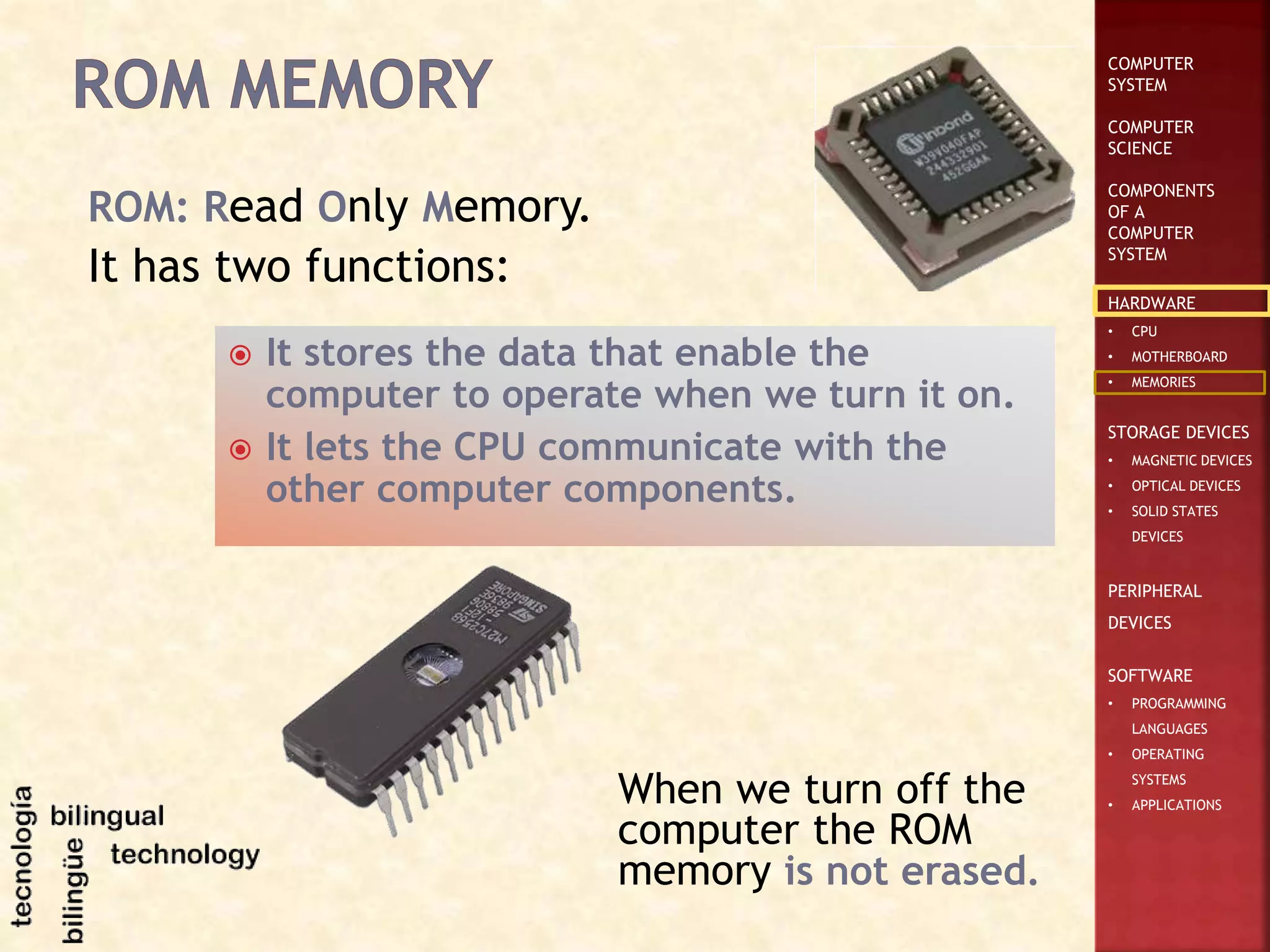 COMPUTER
SYSTEM
COMPUTER
SCIENCE
COMPONENTS
OF A
COMPUTER
SYSTEM
HARDWARE
• CPU
• MOTHERBOARD
• MEMORIES
STORAGE DEVICES
• MAGNETIC DEVICES
• OPTICAL DEVICES
• SOLID STATES
DEVICES
PERIPHERAL
DEVICES
SOFTWARE
• PROGRAMMING
LANGUAGES
• OPERATING
SYSTEMS
• APPLICATIONS
ROM: Read Only Memory.
It has two functions:
 It stores the data that enable the
computer to operate when we turn it on.
 It lets the CPU communicate with the
other computer components.
When we turn off the
computer the ROM
memory is not erased.
 