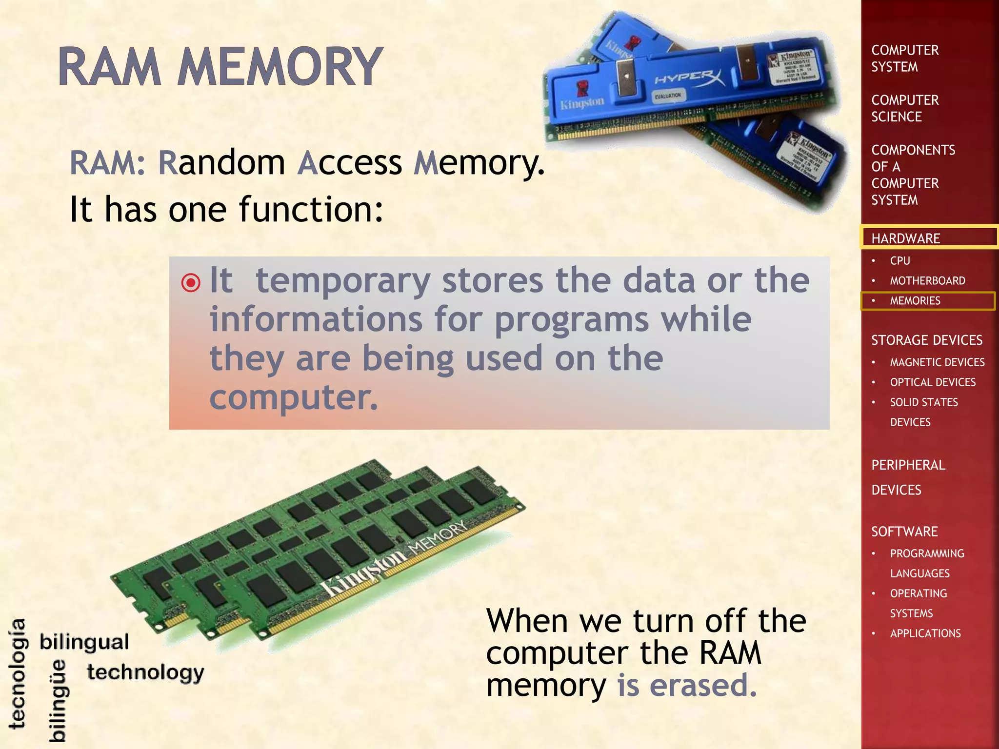 COMPUTER
SYSTEM
COMPUTER
SCIENCE
COMPONENTS
OF A
COMPUTER
SYSTEM
HARDWARE
• CPU
• MOTHERBOARD
• MEMORIES
STORAGE DEVICES
• MAGNETIC DEVICES
• OPTICAL DEVICES
• SOLID STATES
DEVICES
PERIPHERAL
DEVICES
SOFTWARE
• PROGRAMMING
LANGUAGES
• OPERATING
SYSTEMS
• APPLICATIONS
RAM: Random Access Memory.
It has one function:
 It temporary stores the data or the
informations for programs while
they are being used on the
computer.
When we turn off the
computer the RAM
memory is erased.
 
