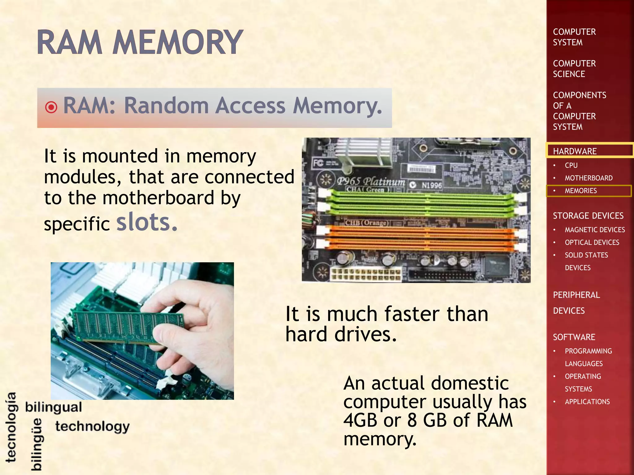 COMPUTER
SYSTEM
COMPUTER
SCIENCE
COMPONENTS
OF A
COMPUTER
SYSTEM
HARDWARE
• CPU
• MOTHERBOARD
• MEMORIES
STORAGE DEVICES
• MAGNETIC DEVICES
• OPTICAL DEVICES
• SOLID STATES
DEVICES
PERIPHERAL
DEVICES
SOFTWARE
• PROGRAMMING
LANGUAGES
• OPERATING
SYSTEMS
• APPLICATIONS
 RAM: Random Access Memory.
It is much faster than
hard drives.
It is mounted in memory
modules, that are connected
to the motherboard by
specific slots.
An actual domestic
computer usually has
4GB or 8 GB of RAM
memory.
 