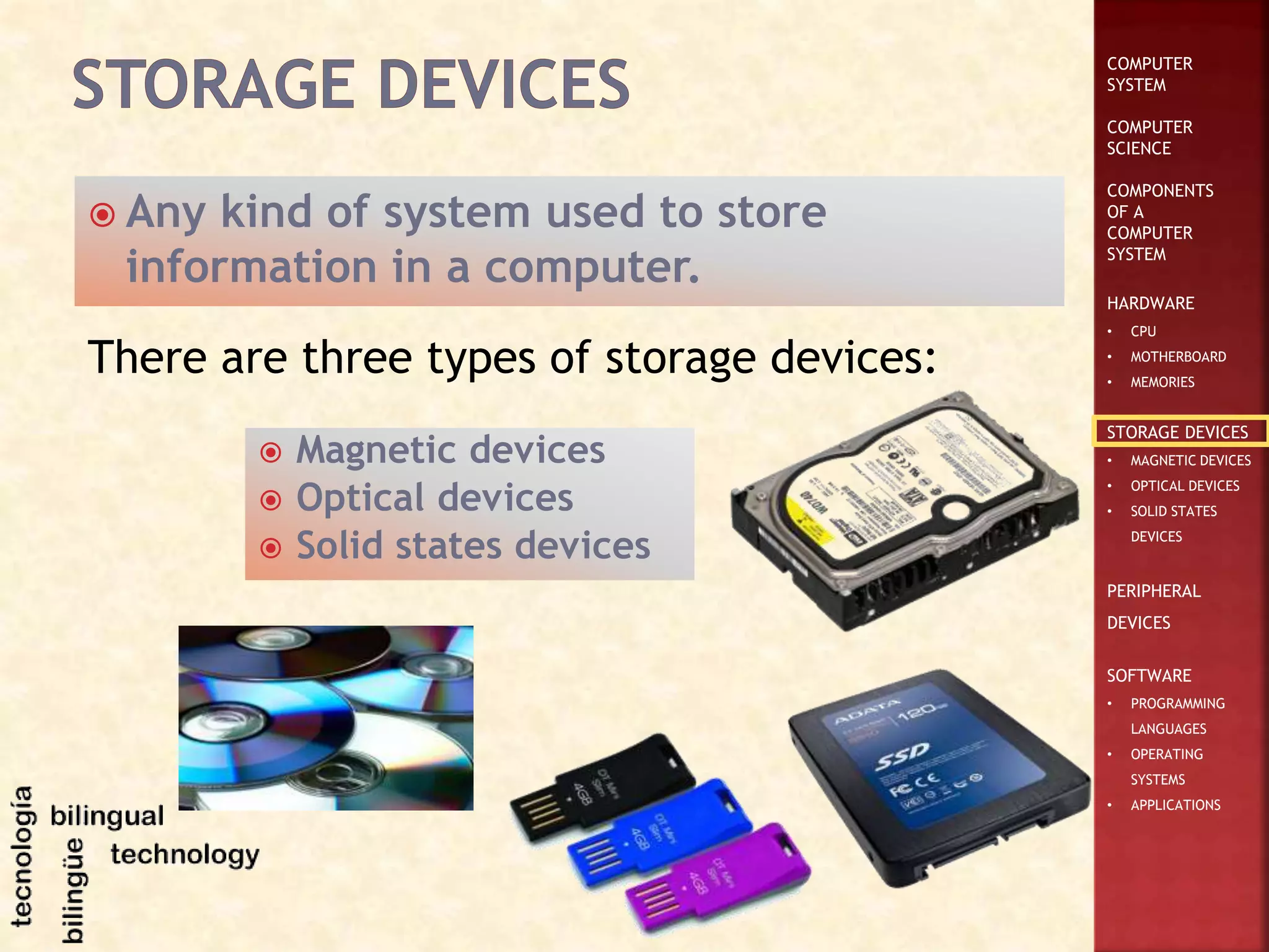 COMPUTER
SYSTEM
COMPUTER
SCIENCE
COMPONENTS
OF A
COMPUTER
SYSTEM
HARDWARE
• CPU
• MOTHERBOARD
• MEMORIES
STORAGE DEVICES
• MAGNETIC DEVICES
• OPTICAL DEVICES
• SOLID STATES
DEVICES
PERIPHERAL
DEVICES
SOFTWARE
• PROGRAMMING
LANGUAGES
• OPERATING
SYSTEMS
• APPLICATIONS
 Any kind of system used to store
information in a computer.
There are three types of storage devices:
 Magnetic devices
 Optical devices
 Solid states devices
 