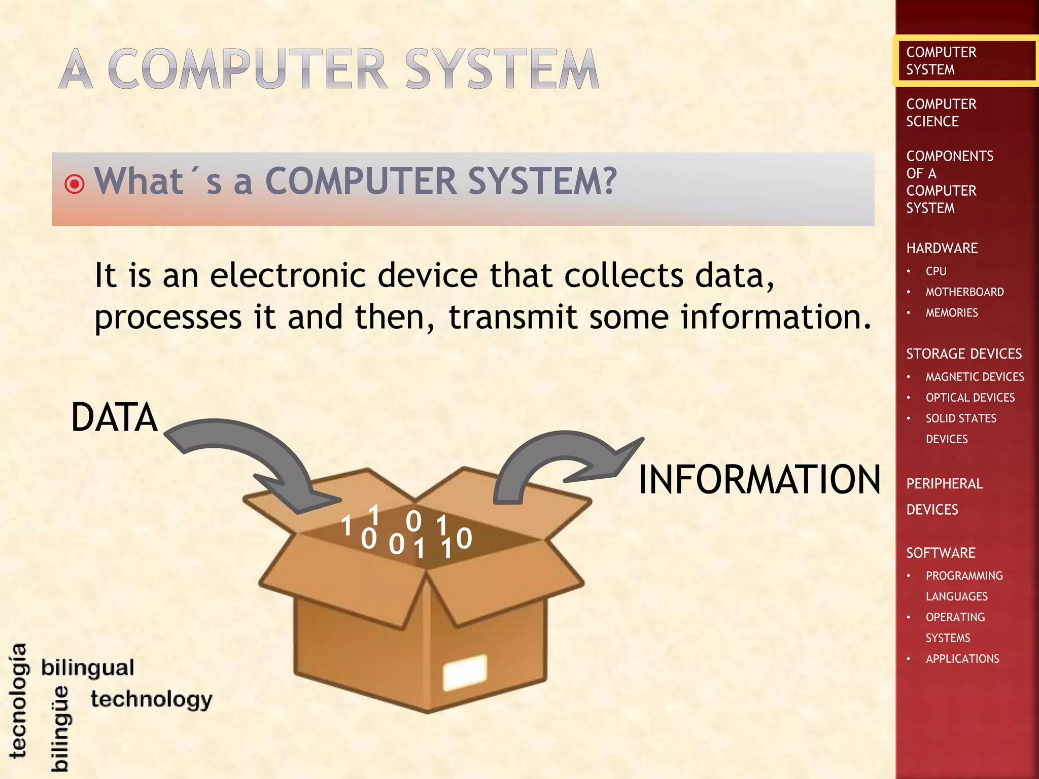 COMPUTER
SYSTEM
COMPUTER
SCIENCE
COMPONENTS
OF A
COMPUTER
SYSTEM
HARDWARE
• CPU
• MOTHERBOARD
• MEMORIES
STORAGE DEVICES
• MAGNETIC DEVICES
• OPTICAL DEVICES
• SOLID STATES
DEVICES
PERIPHERAL
DEVICES
SOFTWARE
• PROGRAMMING
LANGUAGES
• OPERATING
SYSTEMS
• APPLICATIONS
 What´s a COMPUTER SYSTEM?
It is an electronic device that collects data,
processes it and then, transmit some information.
DATA
INFORMATION
01
0 101 0
1
1
 