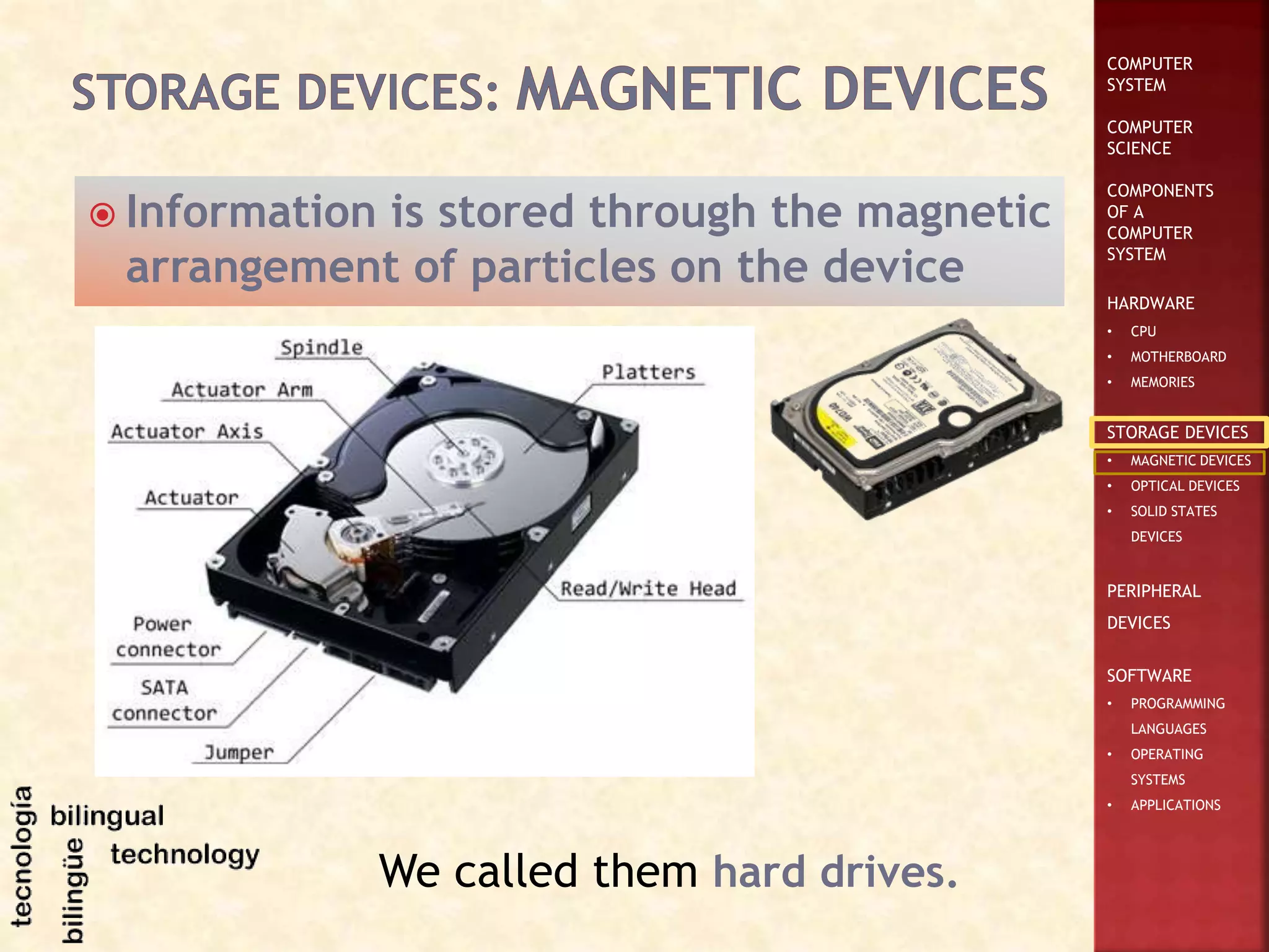 COMPUTER
SYSTEM
COMPUTER
SCIENCE
COMPONENTS
OF A
COMPUTER
SYSTEM
HARDWARE
• CPU
• MOTHERBOARD
• MEMORIES
STORAGE DEVICES
• MAGNETIC DEVICES
• OPTICAL DEVICES
• SOLID STATES
DEVICES
PERIPHERAL
DEVICES
SOFTWARE
• PROGRAMMING
LANGUAGES
• OPERATING
SYSTEMS
• APPLICATIONS
 Information is stored through the magnetic
arrangement of particles on the device
We called them hard drives.
 