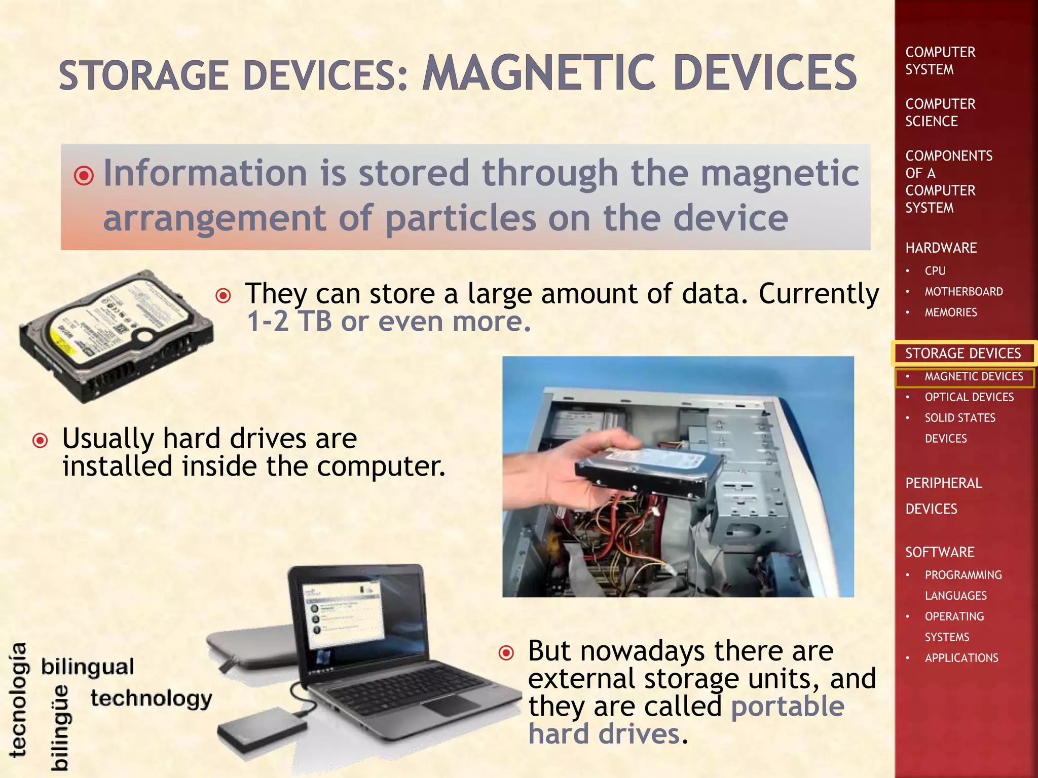 COMPUTER
SYSTEM
COMPUTER
SCIENCE
COMPONENTS
OF A
COMPUTER
SYSTEM
HARDWARE
• CPU
• MOTHERBOARD
• MEMORIES
STORAGE DEVICES
• MAGNETIC DEVICES
• OPTICAL DEVICES
• SOLID STATES
DEVICES
PERIPHERAL
DEVICES
SOFTWARE
• PROGRAMMING
LANGUAGES
• OPERATING
SYSTEMS
• APPLICATIONS
 Information is stored through the magnetic
arrangement of particles on the device
 They can store a large amount of data. Currently
1-2 TB or even more.
 Usually hard drives are
installed inside the computer.
 But nowadays there are
external storage units, and
they are called portable
hard drives.
 