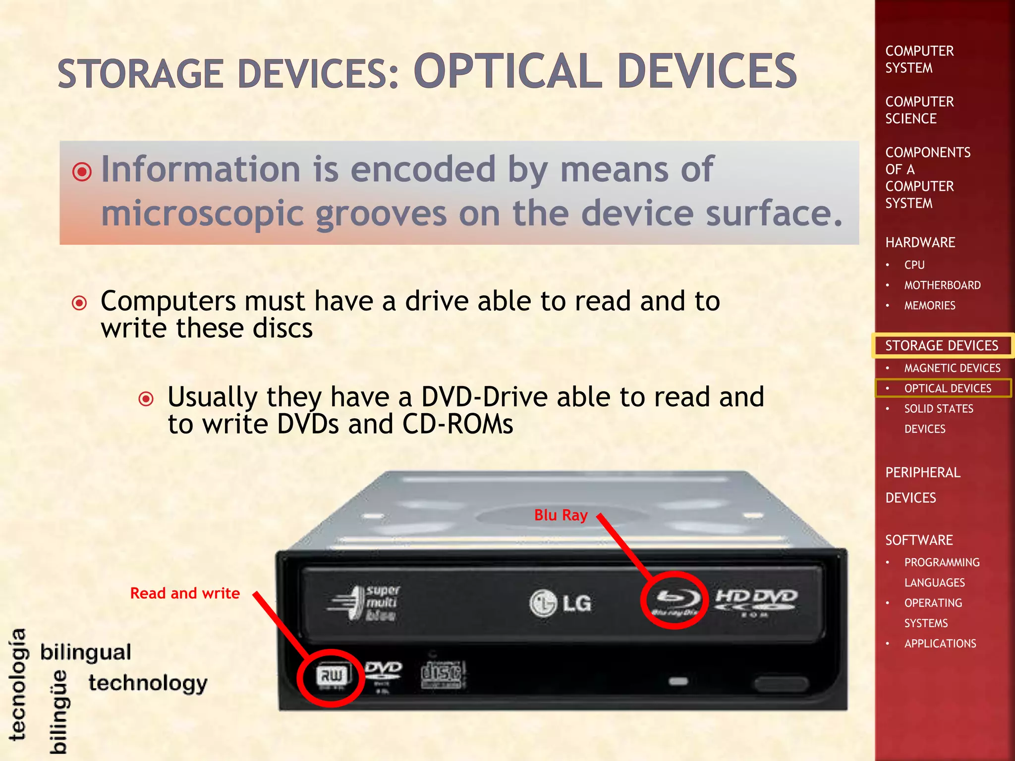 COMPUTER
SYSTEM
COMPUTER
SCIENCE
COMPONENTS
OF A
COMPUTER
SYSTEM
HARDWARE
• CPU
• MOTHERBOARD
• MEMORIES
STORAGE DEVICES
• MAGNETIC DEVICES
• OPTICAL DEVICES
• SOLID STATES
DEVICES
PERIPHERAL
DEVICES
SOFTWARE
• PROGRAMMING
LANGUAGES
• OPERATING
SYSTEMS
• APPLICATIONS
 Information is encoded by means of
microscopic grooves on the device surface.
 Computers must have a drive able to read and to
write these discs
 Usually they have a DVD-Drive able to read and
to write DVDs and CD-ROMs
Read and write
Blu Ray
 