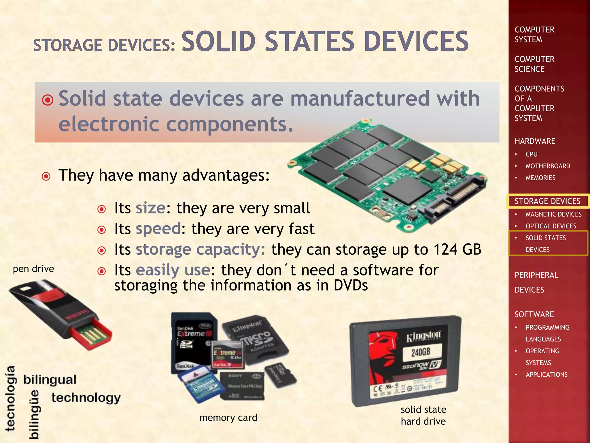 COMPUTER
SYSTEM
COMPUTER
SCIENCE
COMPONENTS
OF A
COMPUTER
SYSTEM
HARDWARE
• CPU
• MOTHERBOARD
• MEMORIES
STORAGE DEVICES
• MAGNETIC DEVICES
• OPTICAL DEVICES
• SOLID STATES
DEVICES
PERIPHERAL
DEVICES
SOFTWARE
• PROGRAMMING
LANGUAGES
• OPERATING
SYSTEMS
• APPLICATIONS
 Solid state devices are manufactured with
electronic components.
 They have many advantages:
 Its size: they are very small
 Its speed: they are very fast
 Its storage capacity: they can storage up to 124 GB
 Its easily use: they don´t need a software for
storaging the information as in DVDs
memory card
pen drive
solid state
hard drive
 
