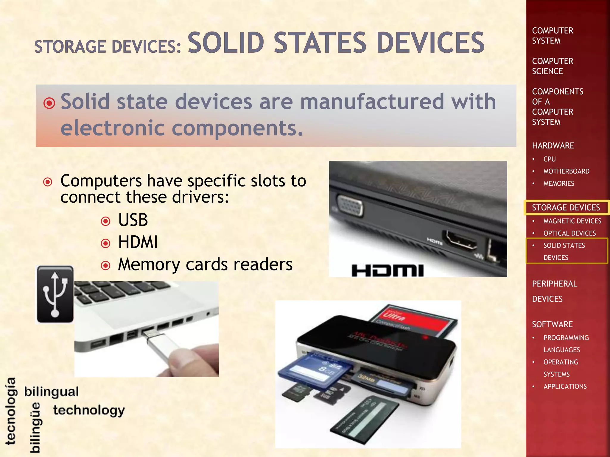COMPUTER
SYSTEM
COMPUTER
SCIENCE
COMPONENTS
OF A
COMPUTER
SYSTEM
HARDWARE
• CPU
• MOTHERBOARD
• MEMORIES
STORAGE DEVICES
• MAGNETIC DEVICES
• OPTICAL DEVICES
• SOLID STATES
DEVICES
PERIPHERAL
DEVICES
SOFTWARE
• PROGRAMMING
LANGUAGES
• OPERATING
SYSTEMS
• APPLICATIONS
 Solid state devices are manufactured with
electronic components.
 Computers have specific slots to
connect these drivers:
 USB
 HDMI
 Memory cards readers
 