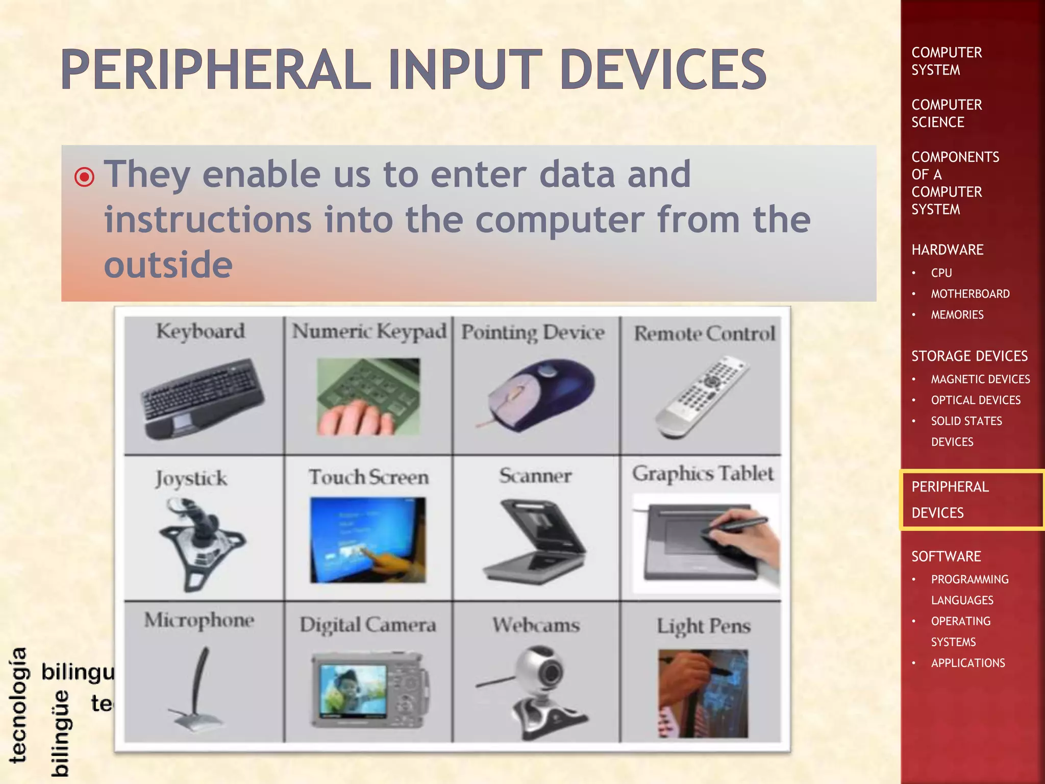 COMPUTER
SYSTEM
COMPUTER
SCIENCE
COMPONENTS
OF A
COMPUTER
SYSTEM
HARDWARE
• CPU
• MOTHERBOARD
• MEMORIES
STORAGE DEVICES
• MAGNETIC DEVICES
• OPTICAL DEVICES
• SOLID STATES
DEVICES
PERIPHERAL
DEVICES
SOFTWARE
• PROGRAMMING
LANGUAGES
• OPERATING
SYSTEMS
• APPLICATIONS
 They enable us to enter data and
instructions into the computer from the
outside
 