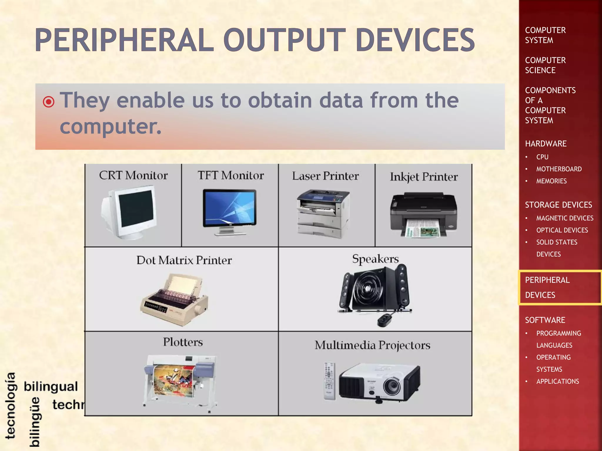 COMPUTER
SYSTEM
COMPUTER
SCIENCE
COMPONENTS
OF A
COMPUTER
SYSTEM
HARDWARE
• CPU
• MOTHERBOARD
• MEMORIES
STORAGE DEVICES
• MAGNETIC DEVICES
• OPTICAL DEVICES
• SOLID STATES
DEVICES
PERIPHERAL
DEVICES
SOFTWARE
• PROGRAMMING
LANGUAGES
• OPERATING
SYSTEMS
• APPLICATIONS
 They enable us to obtain data from the
computer.
 