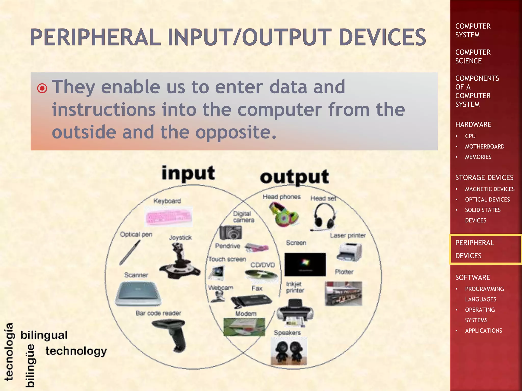 COMPUTER
SYSTEM
COMPUTER
SCIENCE
COMPONENTS
OF A
COMPUTER
SYSTEM
HARDWARE
• CPU
• MOTHERBOARD
• MEMORIES
STORAGE DEVICES
• MAGNETIC DEVICES
• OPTICAL DEVICES
• SOLID STATES
DEVICES
PERIPHERAL
DEVICES
SOFTWARE
• PROGRAMMING
LANGUAGES
• OPERATING
SYSTEMS
• APPLICATIONS
 They enable us to enter data and
instructions into the computer from the
outside and the opposite.
 