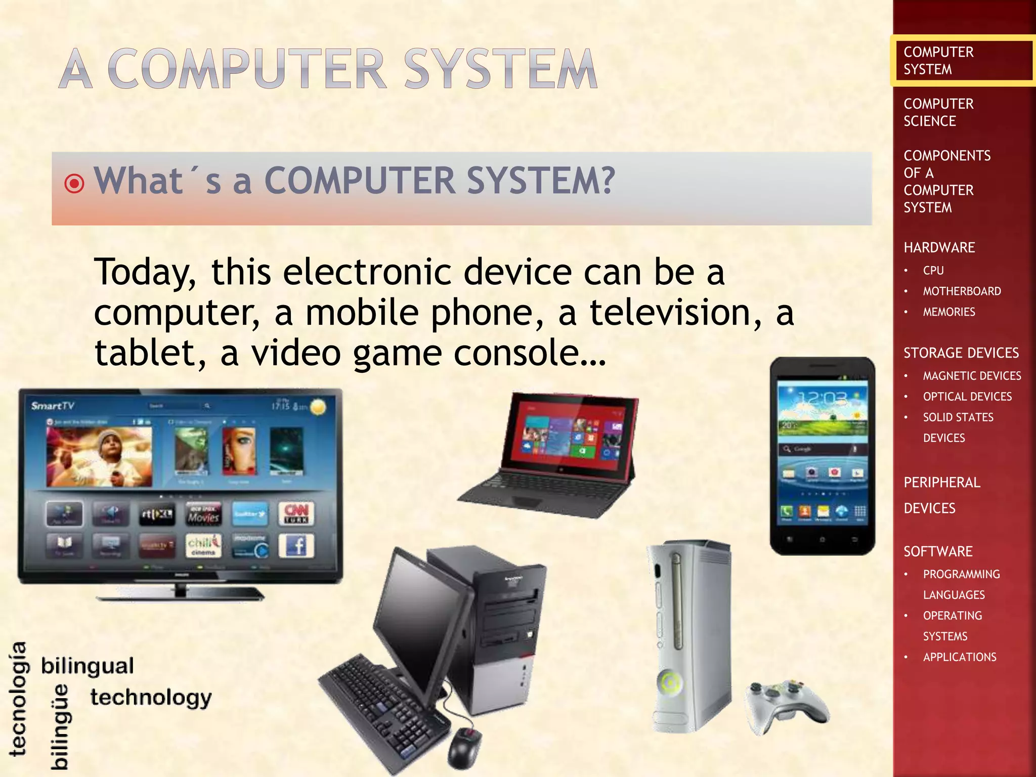 COMPUTER
SYSTEM
COMPUTER
SCIENCE
COMPONENTS
OF A
COMPUTER
SYSTEM
HARDWARE
• CPU
• MOTHERBOARD
• MEMORIES
STORAGE DEVICES
• MAGNETIC DEVICES
• OPTICAL DEVICES
• SOLID STATES
DEVICES
PERIPHERAL
DEVICES
SOFTWARE
• PROGRAMMING
LANGUAGES
• OPERATING
SYSTEMS
• APPLICATIONS
 What´s a COMPUTER SYSTEM?
Today, this electronic device can be a
computer, a mobile phone, a television, a
tablet, a video game console…
 
