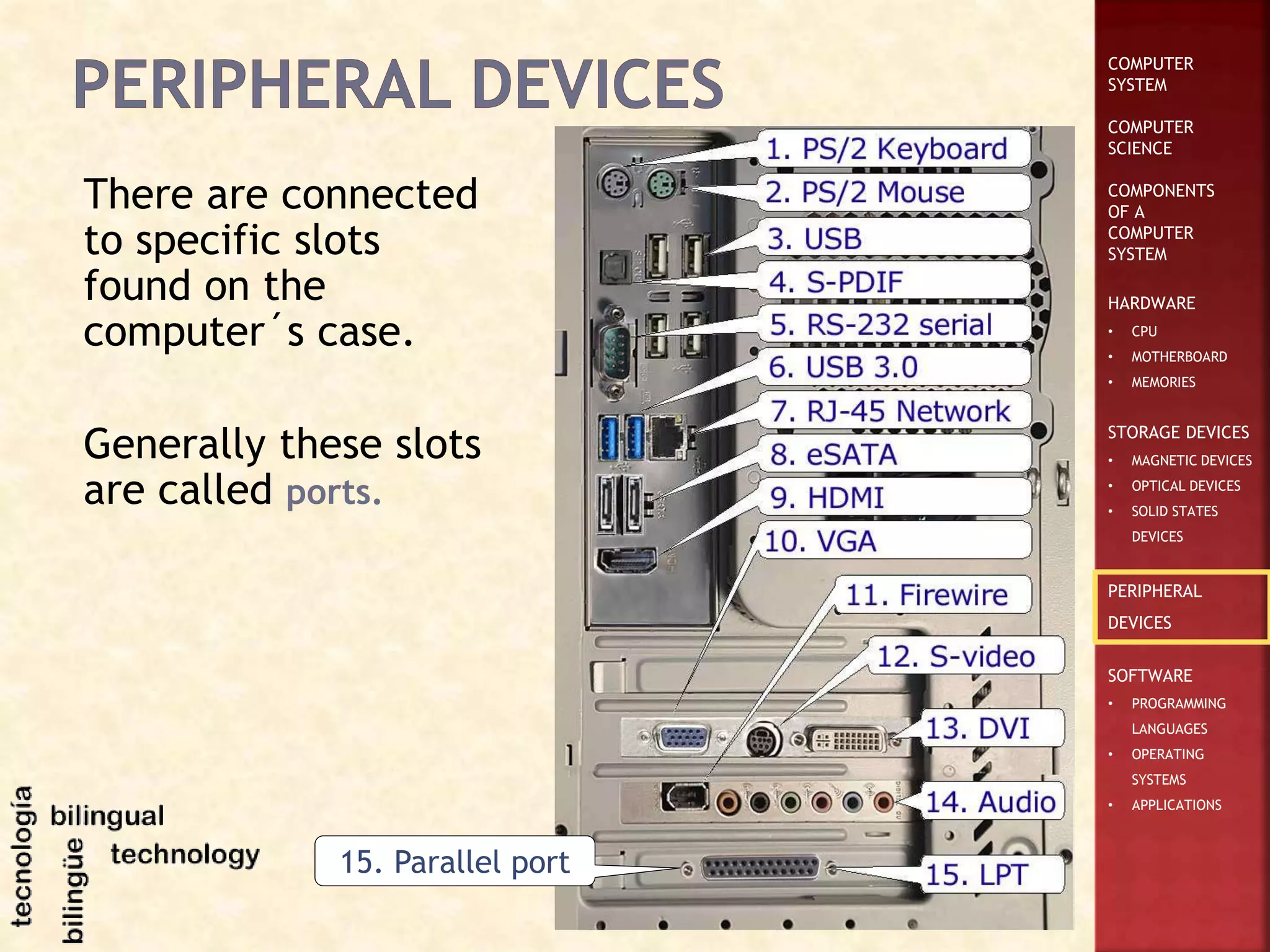 COMPUTER
SYSTEM
COMPUTER
SCIENCE
COMPONENTS
OF A
COMPUTER
SYSTEM
HARDWARE
• CPU
• MOTHERBOARD
• MEMORIES
STORAGE DEVICES
• MAGNETIC DEVICES
• OPTICAL DEVICES
• SOLID STATES
DEVICES
PERIPHERAL
DEVICES
SOFTWARE
• PROGRAMMING
LANGUAGES
• OPERATING
SYSTEMS
• APPLICATIONS
There are connected
to specific slots
found on the
computer´s case.
Generally these slots
are called ports.
15. Parallel port
 