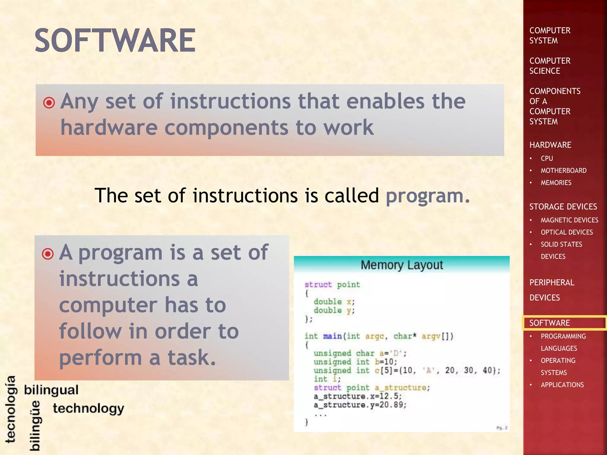 COMPUTER
SYSTEM
COMPUTER
SCIENCE
COMPONENTS
OF A
COMPUTER
SYSTEM
HARDWARE
• CPU
• MOTHERBOARD
• MEMORIES
STORAGE DEVICES
• MAGNETIC DEVICES
• OPTICAL DEVICES
• SOLID STATES
DEVICES
PERIPHERAL
DEVICES
SOFTWARE
• PROGRAMMING
LANGUAGES
• OPERATING
SYSTEMS
• APPLICATIONS
 Any set of instructions that enables the
hardware components to work
The set of instructions is called program.
 A program is a set of
instructions a
computer has to
follow in order to
perform a task.
 