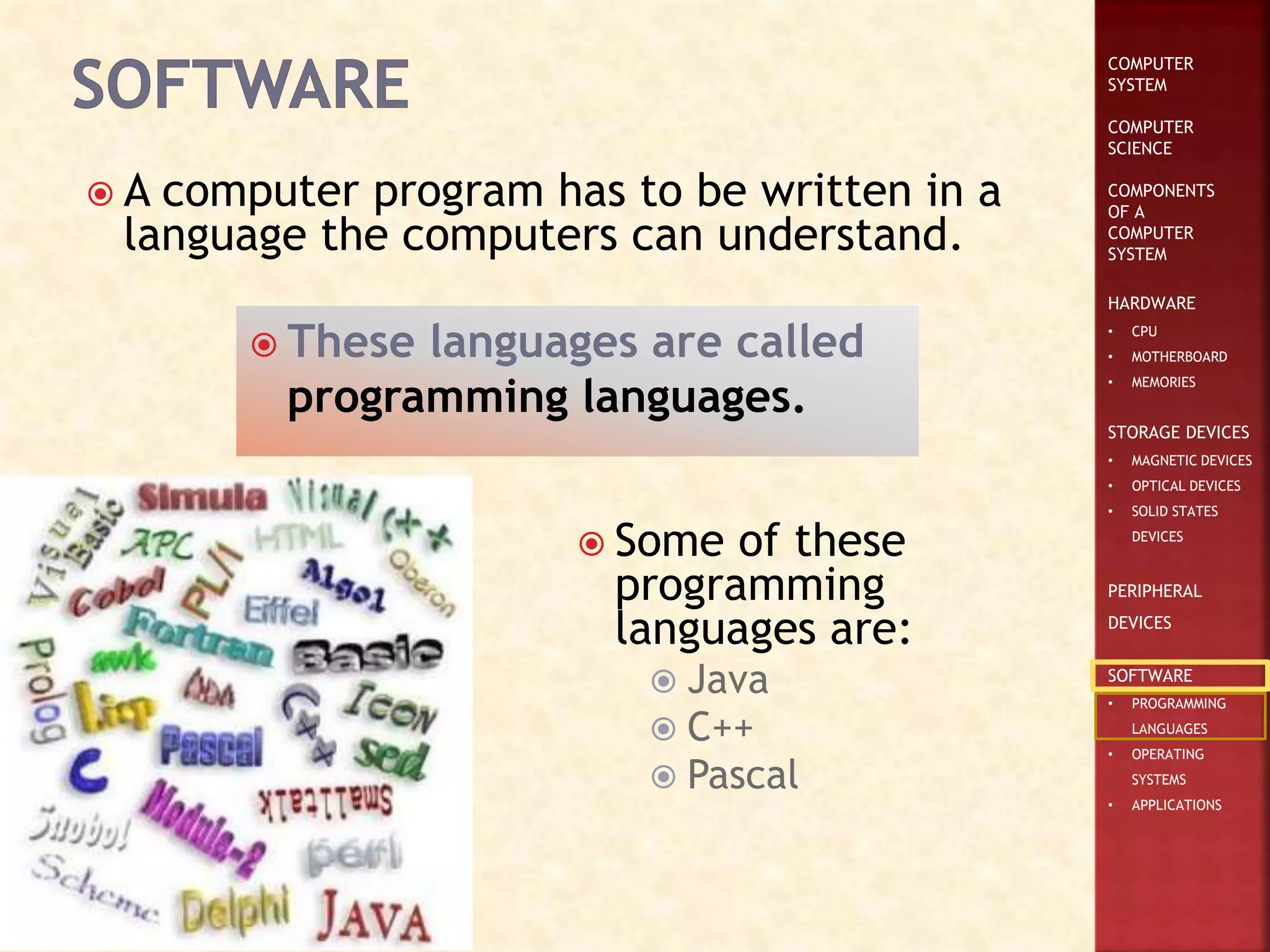 COMPUTER
SYSTEM
COMPUTER
SCIENCE
COMPONENTS
OF A
COMPUTER
SYSTEM
HARDWARE
• CPU
• MOTHERBOARD
• MEMORIES
STORAGE DEVICES
• MAGNETIC DEVICES
• OPTICAL DEVICES
• SOLID STATES
DEVICES
PERIPHERAL
DEVICES
SOFTWARE
• PROGRAMMING
LANGUAGES
• OPERATING
SYSTEMS
• APPLICATIONS
 A computer program has to be written in a
language the computers can understand.
 These languages are called
programming languages.
 Some of these
programming
languages are:
 Java
 C++
 Pascal
 