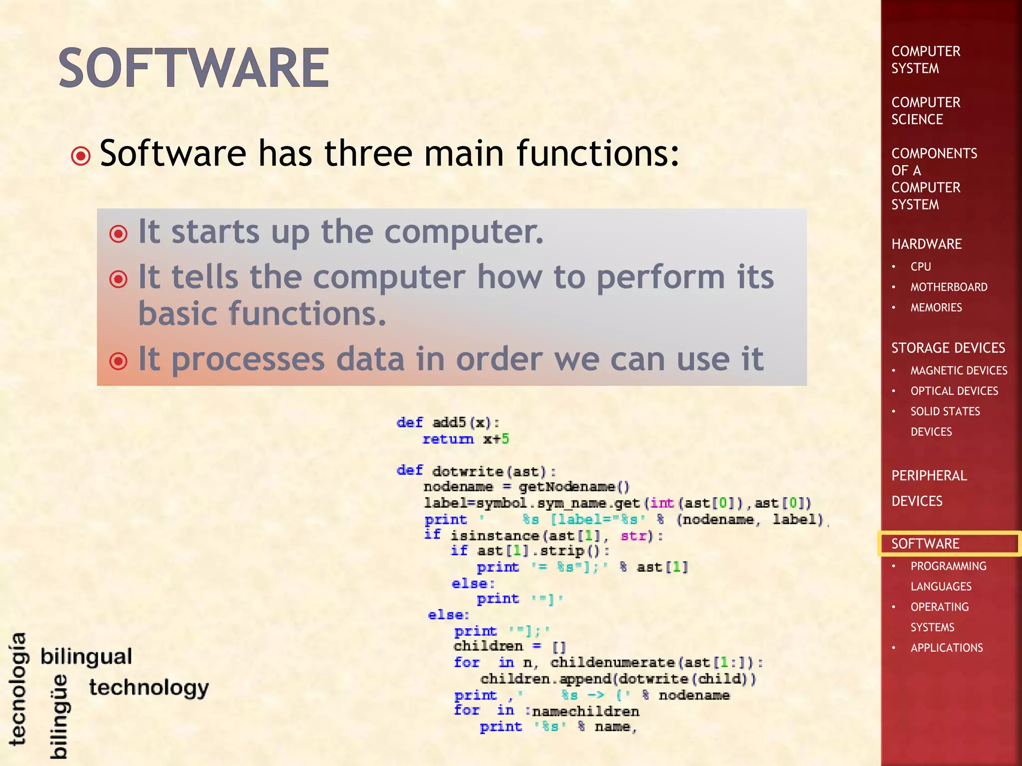 COMPUTER
SYSTEM
COMPUTER
SCIENCE
COMPONENTS
OF A
COMPUTER
SYSTEM
HARDWARE
• CPU
• MOTHERBOARD
• MEMORIES
STORAGE DEVICES
• MAGNETIC DEVICES
• OPTICAL DEVICES
• SOLID STATES
DEVICES
PERIPHERAL
DEVICES
SOFTWARE
• PROGRAMMING
LANGUAGES
• OPERATING
SYSTEMS
• APPLICATIONS
 Software has three main functions:
 It starts up the computer.
 It tells the computer how to perform its
basic functions.
 It processes data in order we can use it
 