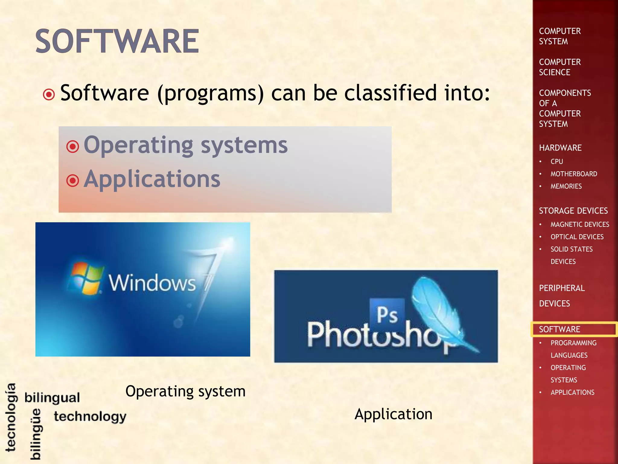 COMPUTER
SYSTEM
COMPUTER
SCIENCE
COMPONENTS
OF A
COMPUTER
SYSTEM
HARDWARE
• CPU
• MOTHERBOARD
• MEMORIES
STORAGE DEVICES
• MAGNETIC DEVICES
• OPTICAL DEVICES
• SOLID STATES
DEVICES
PERIPHERAL
DEVICES
SOFTWARE
• PROGRAMMING
LANGUAGES
• OPERATING
SYSTEMS
• APPLICATIONS
 Software (programs) can be classified into:
 Operating systems
 Applications
Operating system
Application
 