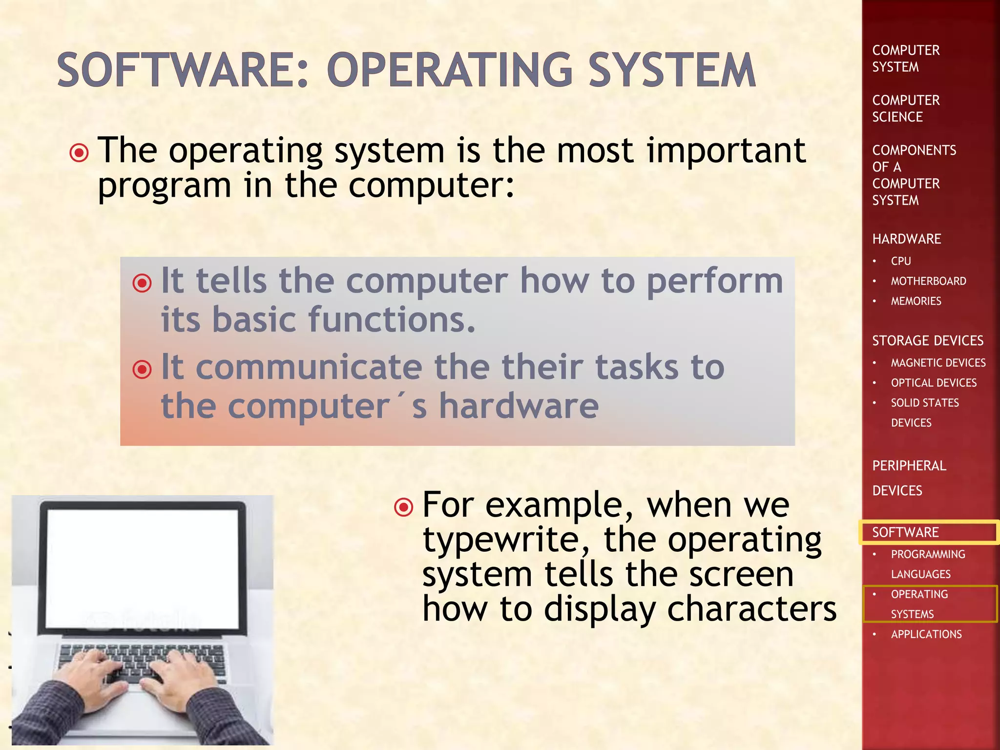 COMPUTER
SYSTEM
COMPUTER
SCIENCE
COMPONENTS
OF A
COMPUTER
SYSTEM
HARDWARE
• CPU
• MOTHERBOARD
• MEMORIES
STORAGE DEVICES
• MAGNETIC DEVICES
• OPTICAL DEVICES
• SOLID STATES
DEVICES
PERIPHERAL
DEVICES
SOFTWARE
• PROGRAMMING
LANGUAGES
• OPERATING
SYSTEMS
• APPLICATIONS
 The operating system is the most important
program in the computer:
 It tells the computer how to perform
its basic functions.
 It communicate the their tasks to
the computer´s hardware
 For example, when we
typewrite, the operating
system tells the screen
how to display characters
 