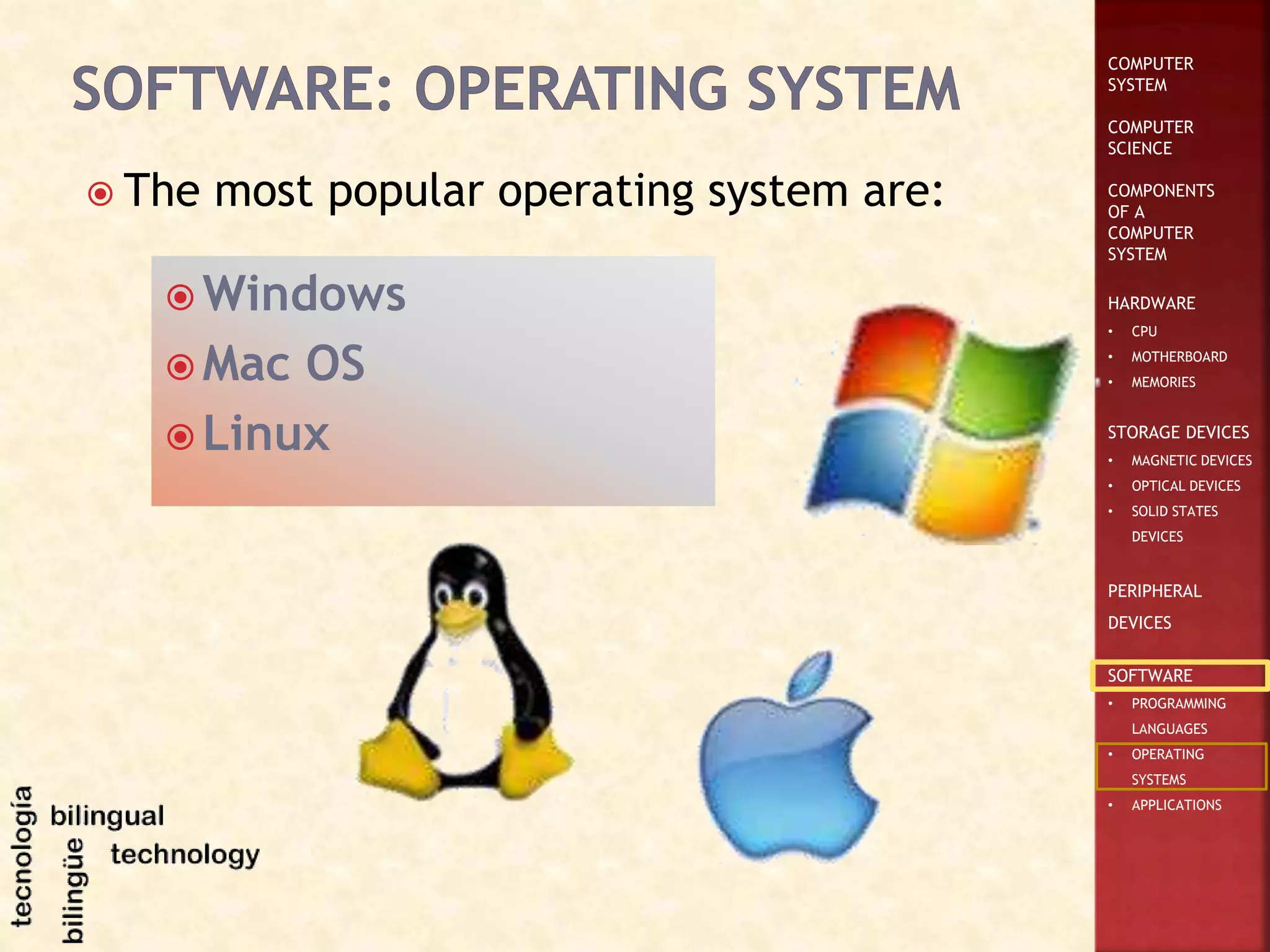 COMPUTER
SYSTEM
COMPUTER
SCIENCE
COMPONENTS
OF A
COMPUTER
SYSTEM
HARDWARE
• CPU
• MOTHERBOARD
• MEMORIES
STORAGE DEVICES
• MAGNETIC DEVICES
• OPTICAL DEVICES
• SOLID STATES
DEVICES
PERIPHERAL
DEVICES
SOFTWARE
• PROGRAMMING
LANGUAGES
• OPERATING
SYSTEMS
• APPLICATIONS
 The most popular operating system are:
 Windows
 Mac OS
 Linux
 