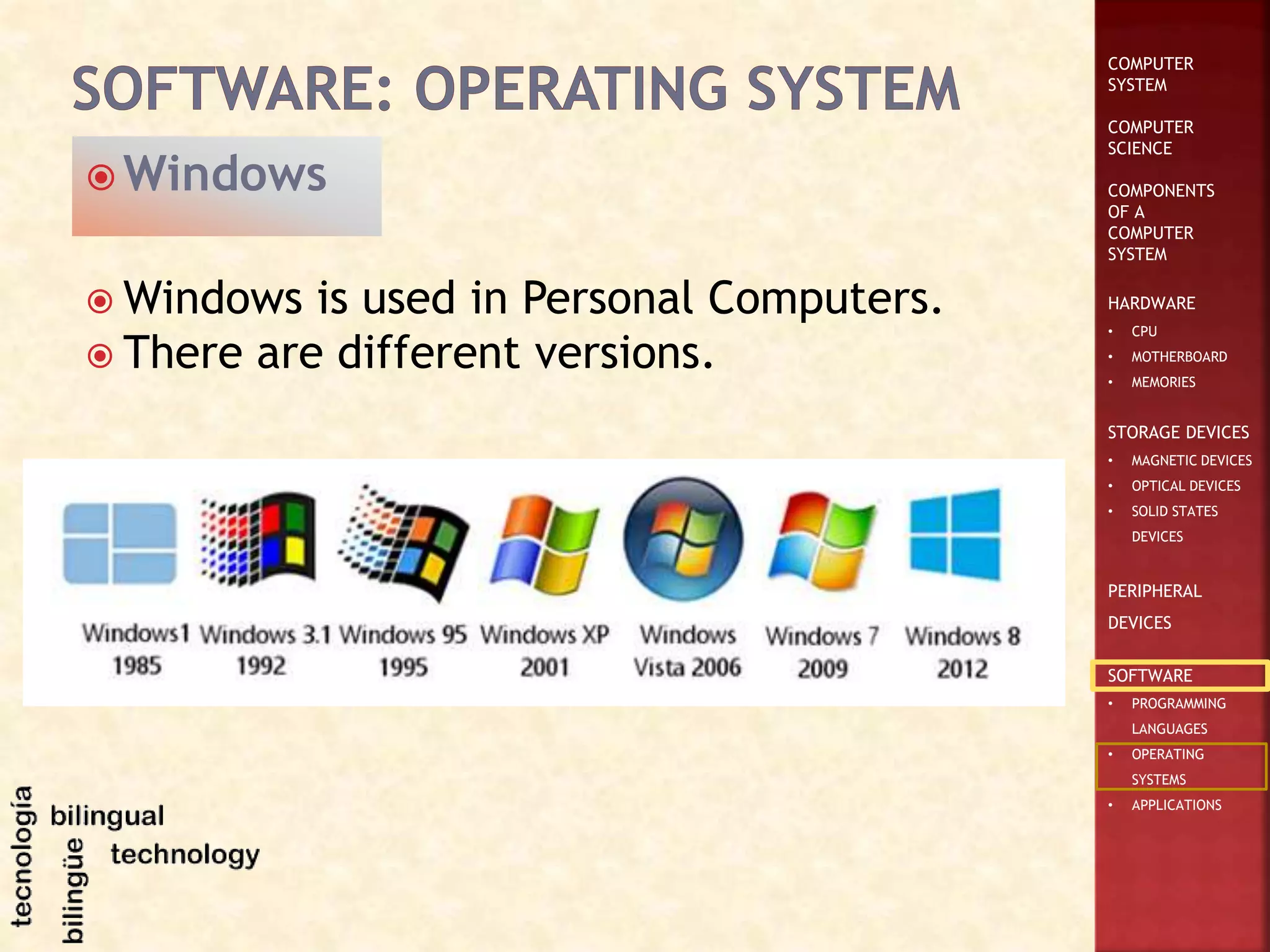 COMPUTER
SYSTEM
COMPUTER
SCIENCE
COMPONENTS
OF A
COMPUTER
SYSTEM
HARDWARE
• CPU
• MOTHERBOARD
• MEMORIES
STORAGE DEVICES
• MAGNETIC DEVICES
• OPTICAL DEVICES
• SOLID STATES
DEVICES
PERIPHERAL
DEVICES
SOFTWARE
• PROGRAMMING
LANGUAGES
• OPERATING
SYSTEMS
• APPLICATIONS
 Windows is used in Personal Computers.
 There are different versions.
 Windows
 