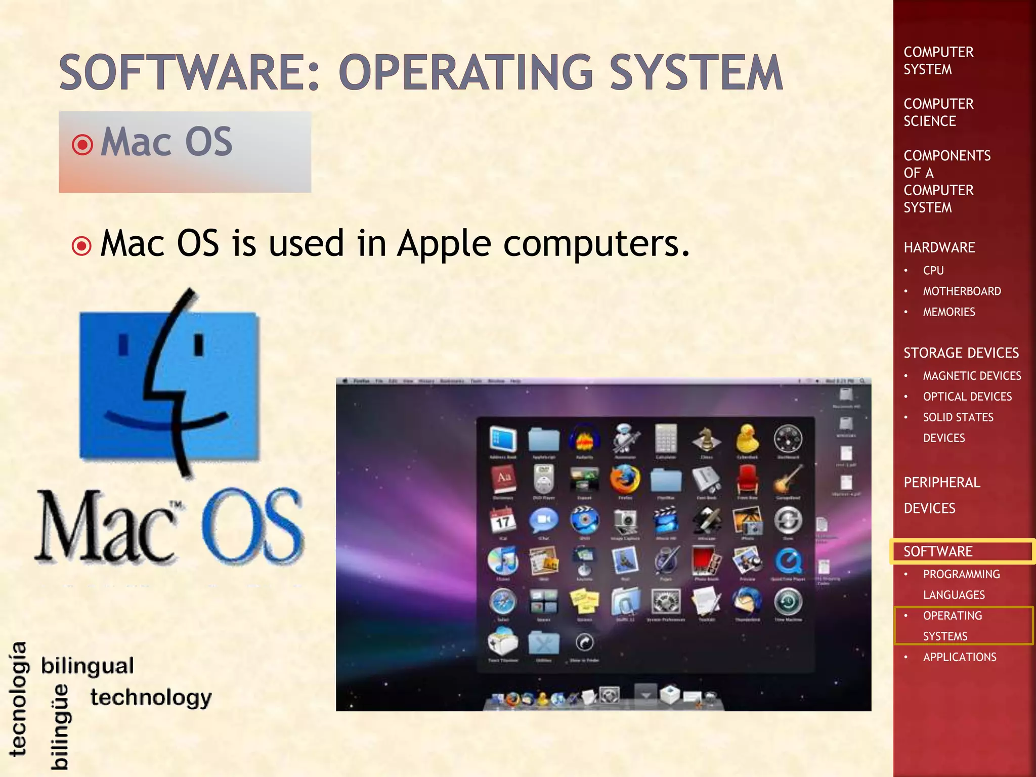 COMPUTER
SYSTEM
COMPUTER
SCIENCE
COMPONENTS
OF A
COMPUTER
SYSTEM
HARDWARE
• CPU
• MOTHERBOARD
• MEMORIES
STORAGE DEVICES
• MAGNETIC DEVICES
• OPTICAL DEVICES
• SOLID STATES
DEVICES
PERIPHERAL
DEVICES
SOFTWARE
• PROGRAMMING
LANGUAGES
• OPERATING
SYSTEMS
• APPLICATIONS
 Mac OS is used in Apple computers.
 Mac OS
 