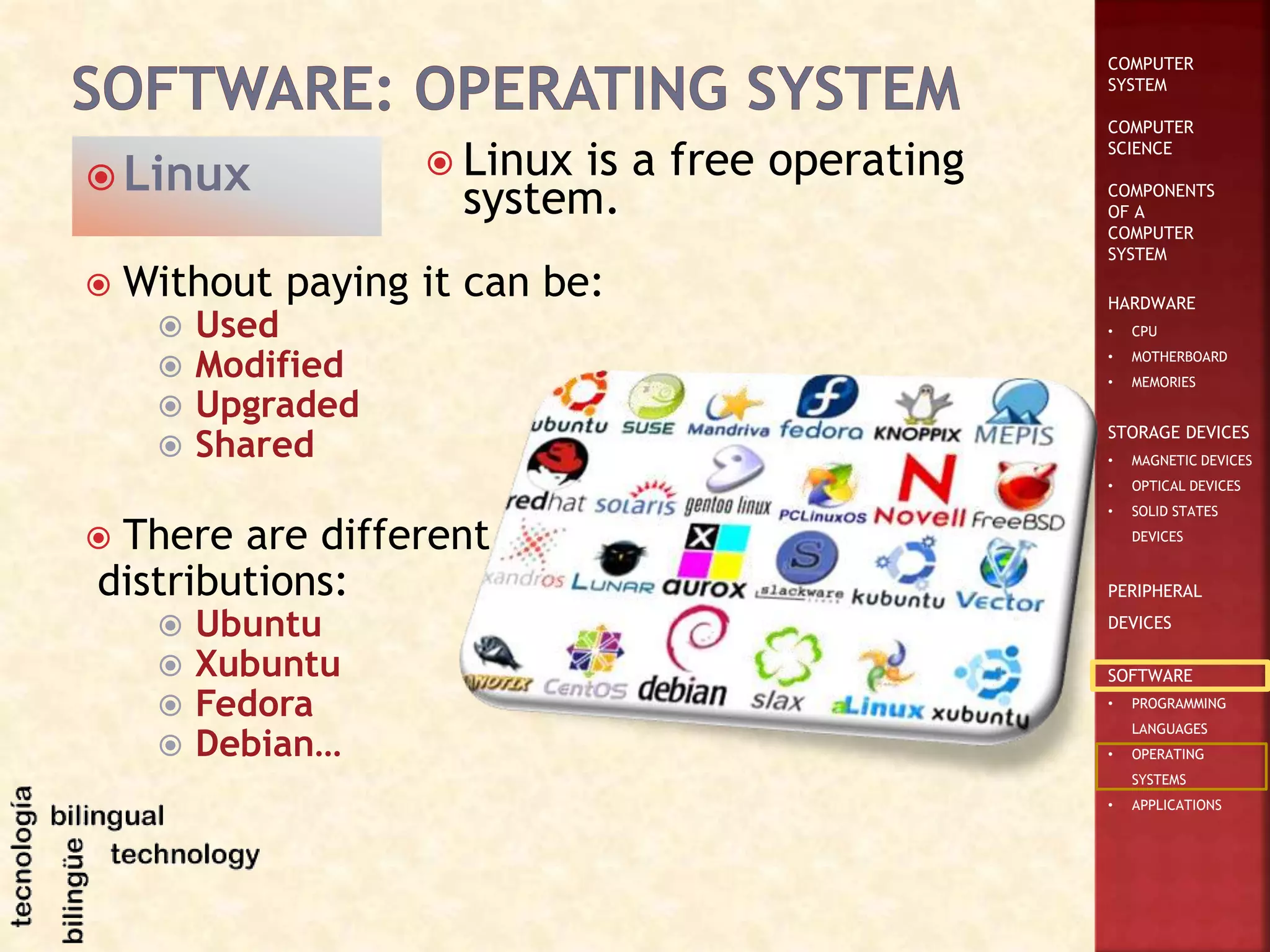 COMPUTER
SYSTEM
COMPUTER
SCIENCE
COMPONENTS
OF A
COMPUTER
SYSTEM
HARDWARE
• CPU
• MOTHERBOARD
• MEMORIES
STORAGE DEVICES
• MAGNETIC DEVICES
• OPTICAL DEVICES
• SOLID STATES
DEVICES
PERIPHERAL
DEVICES
SOFTWARE
• PROGRAMMING
LANGUAGES
• OPERATING
SYSTEMS
• APPLICATIONS
 Linux is a free operating
system.
 Linux
 Without paying it can be:
 Used
 Modified
 Upgraded
 Shared
 There are different
distributions:
 Ubuntu
 Xubuntu
 Fedora
 Debian…
 