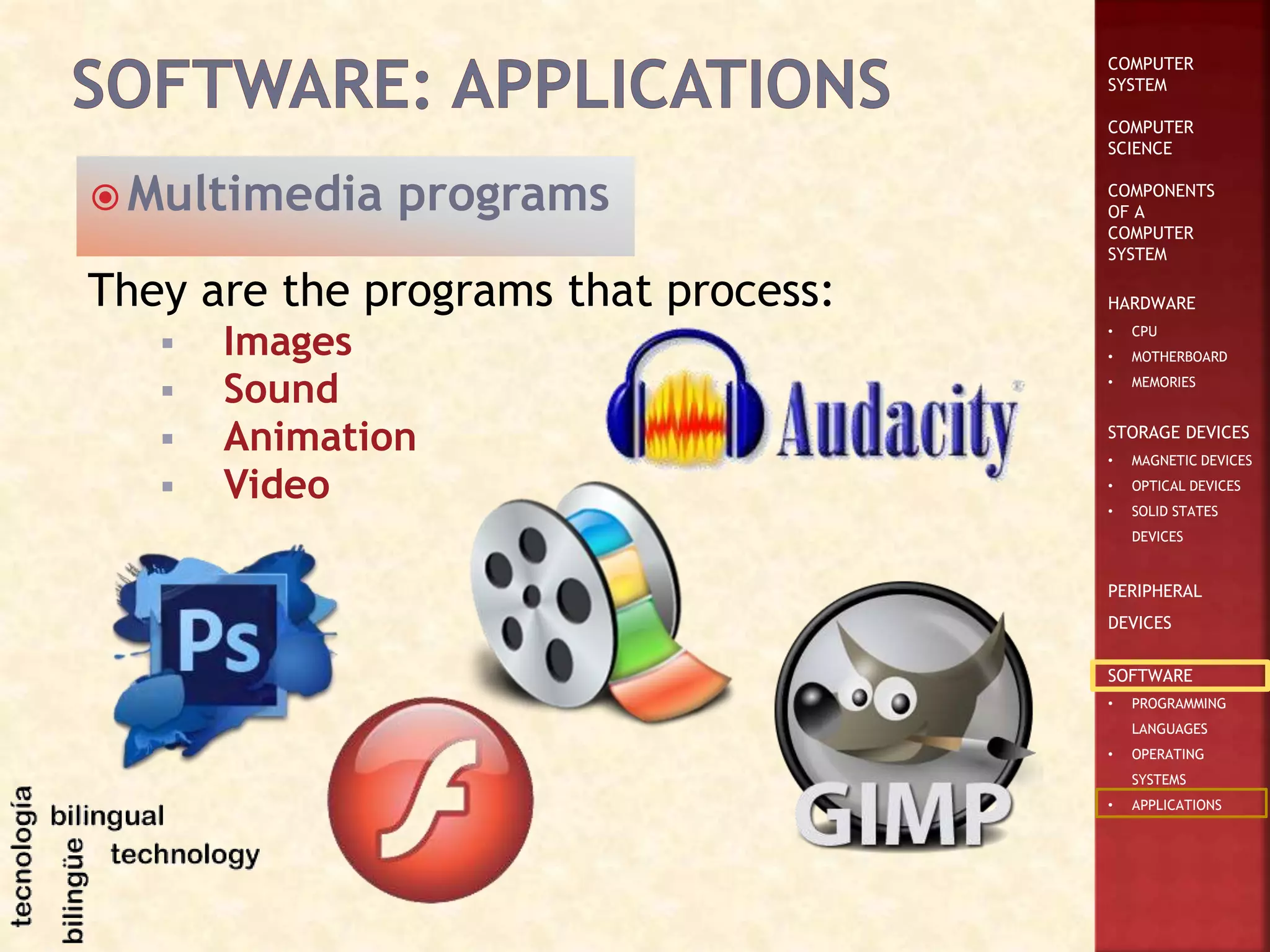 COMPUTER
SYSTEM
COMPUTER
SCIENCE
COMPONENTS
OF A
COMPUTER
SYSTEM
HARDWARE
• CPU
• MOTHERBOARD
• MEMORIES
STORAGE DEVICES
• MAGNETIC DEVICES
• OPTICAL DEVICES
• SOLID STATES
DEVICES
PERIPHERAL
DEVICES
SOFTWARE
• PROGRAMMING
LANGUAGES
• OPERATING
SYSTEMS
• APPLICATIONS
They are the programs that process:
 Images
 Sound
 Animation
 Video
 Multimedia programs
 