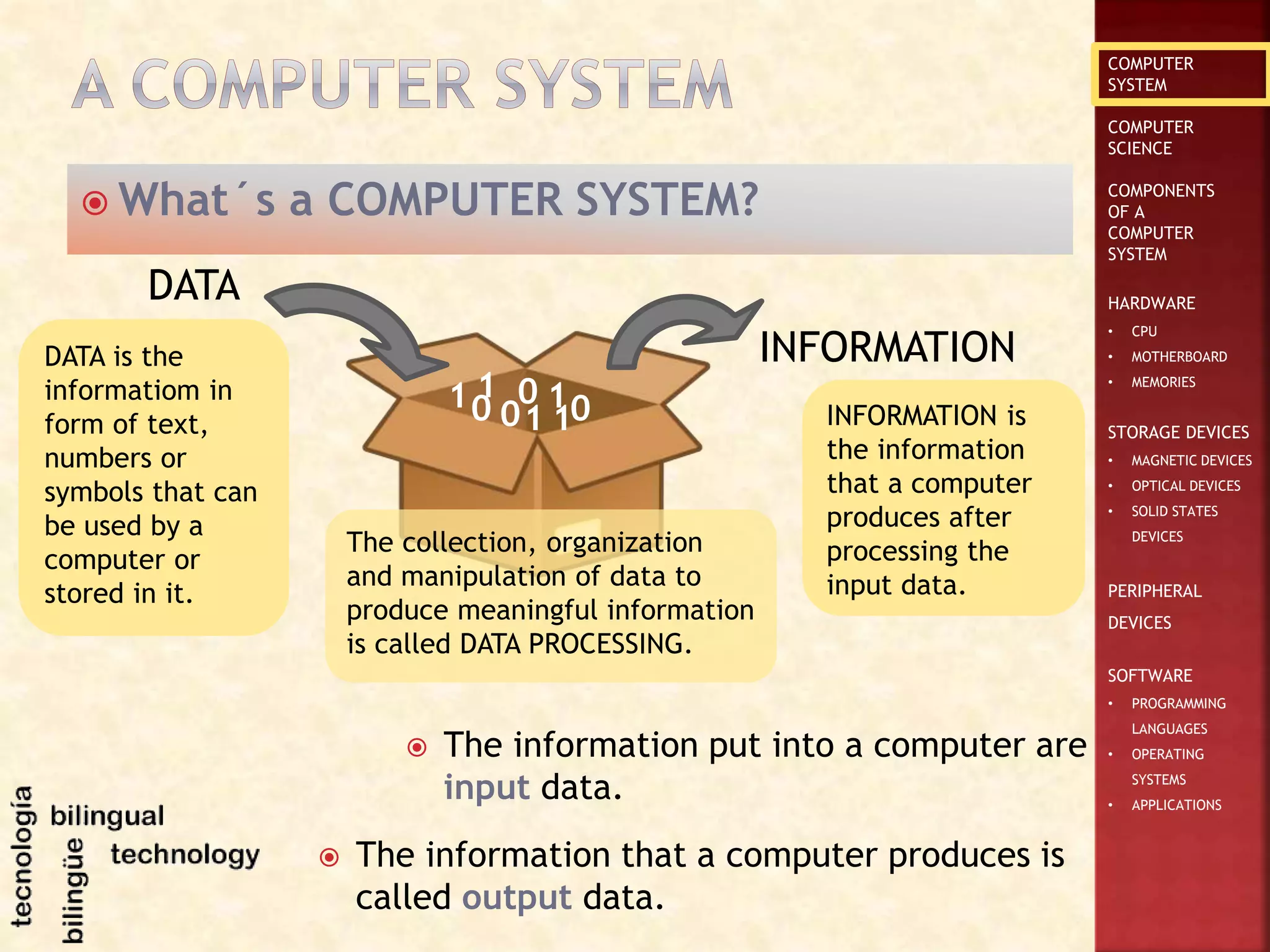 COMPUTER
SYSTEM
COMPUTER
SCIENCE
COMPONENTS
OF A
COMPUTER
SYSTEM
HARDWARE
• CPU
• MOTHERBOARD
• MEMORIES
STORAGE DEVICES
• MAGNETIC DEVICES
• OPTICAL DEVICES
• SOLID STATES
DEVICES
PERIPHERAL
DEVICES
SOFTWARE
• PROGRAMMING
LANGUAGES
• OPERATING
SYSTEMS
• APPLICATIONS
 What´s a COMPUTER SYSTEM?
DATA
INFORMATION
01
0101 0
1
1
DATA is the
informatiom in
form of text,
numbers or
symbols that can
be used by a
computer or
stored in it.
 The information put into a computer are
input data.
The collection, organization
and manipulation of data to
produce meaningful information
is called DATA PROCESSING.
INFORMATION is
the information
that a computer
produces after
processing the
input data.
 The information that a computer produces is
called output data.
 