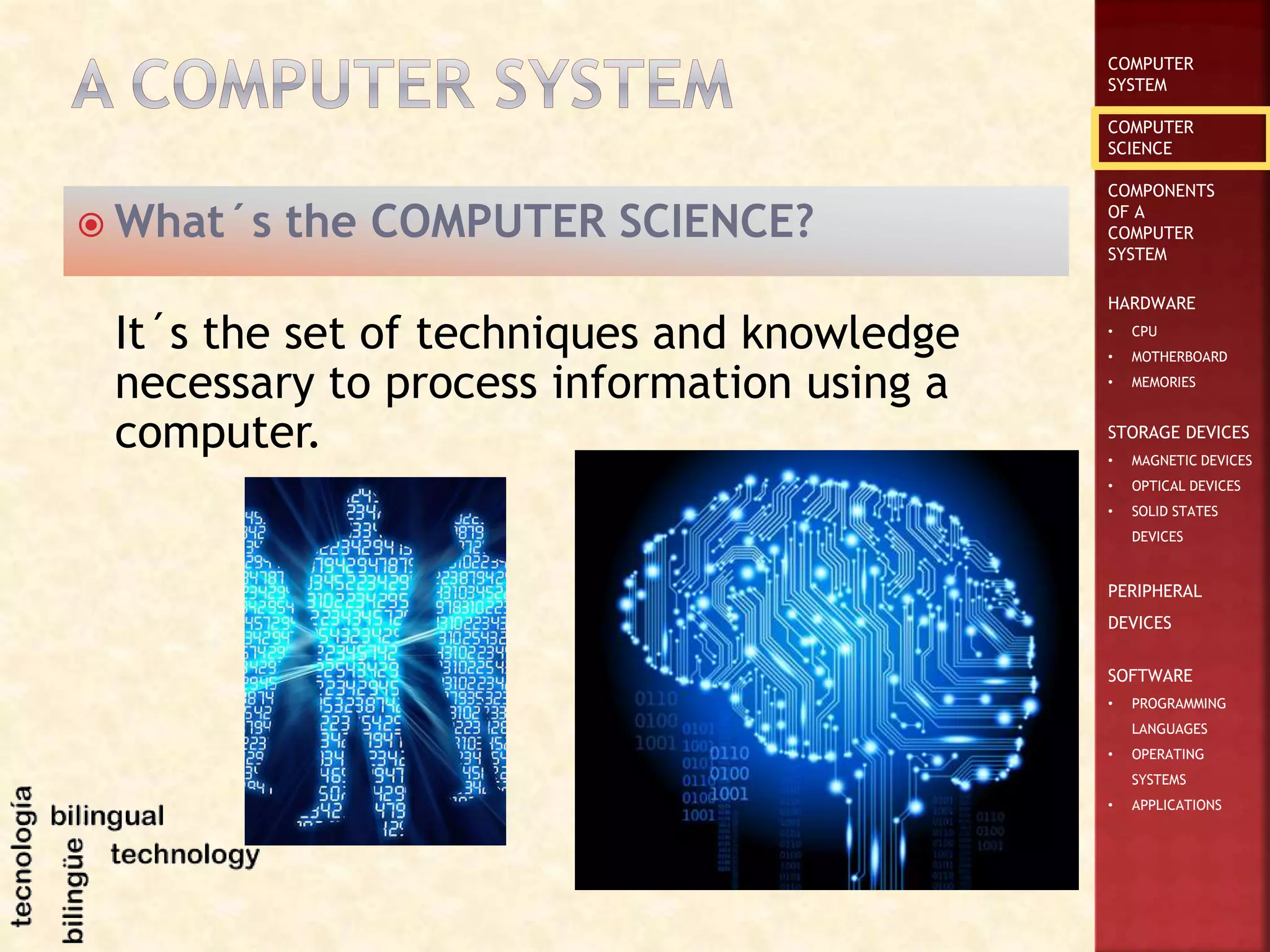 COMPUTER
SYSTEM
COMPUTER
SCIENCE
COMPONENTS
OF A
COMPUTER
SYSTEM
HARDWARE
• CPU
• MOTHERBOARD
• MEMORIES
STORAGE DEVICES
• MAGNETIC DEVICES
• OPTICAL DEVICES
• SOLID STATES
DEVICES
PERIPHERAL
DEVICES
SOFTWARE
• PROGRAMMING
LANGUAGES
• OPERATING
SYSTEMS
• APPLICATIONS
 What´s the COMPUTER SCIENCE?
It´s the set of techniques and knowledge
necessary to process information using a
computer.
 