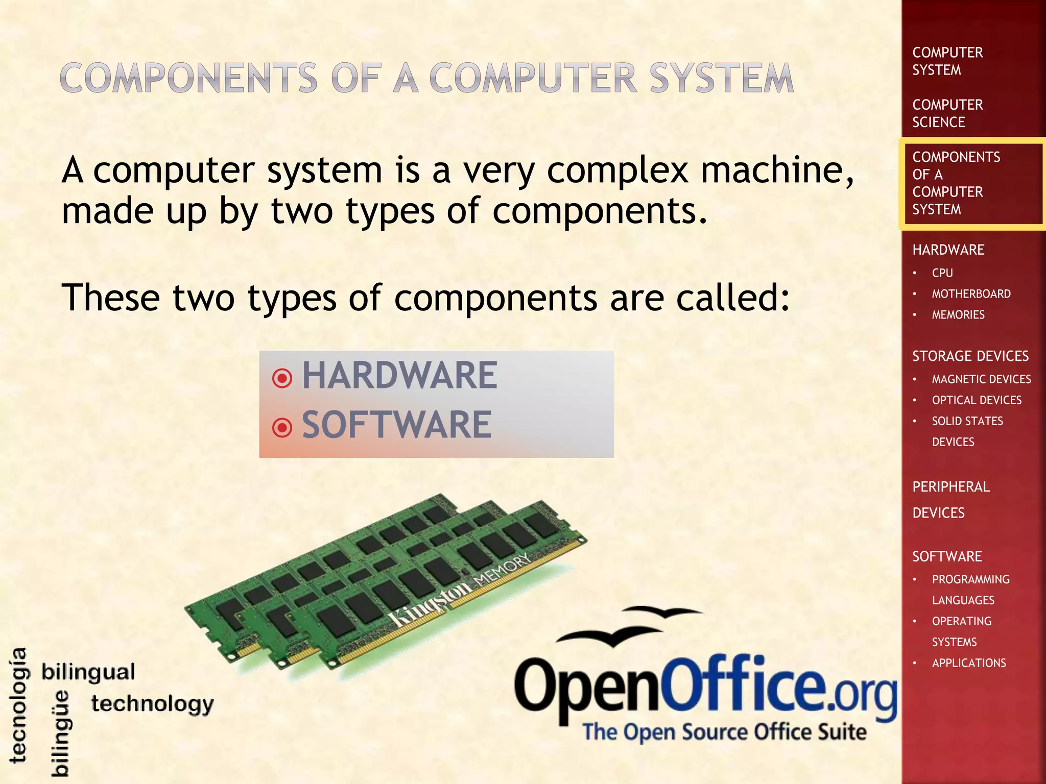 COMPUTER
SYSTEM
COMPUTER
SCIENCE
COMPONENTS
OF A
COMPUTER
SYSTEM
HARDWARE
• CPU
• MOTHERBOARD
• MEMORIES
STORAGE DEVICES
• MAGNETIC DEVICES
• OPTICAL DEVICES
• SOLID STATES
DEVICES
PERIPHERAL
DEVICES
SOFTWARE
• PROGRAMMING
LANGUAGES
• OPERATING
SYSTEMS
• APPLICATIONS
A computer system is a very complex machine,
made up by two types of components.
 HARDWARE
 SOFTWARE
These two types of components are called:
 