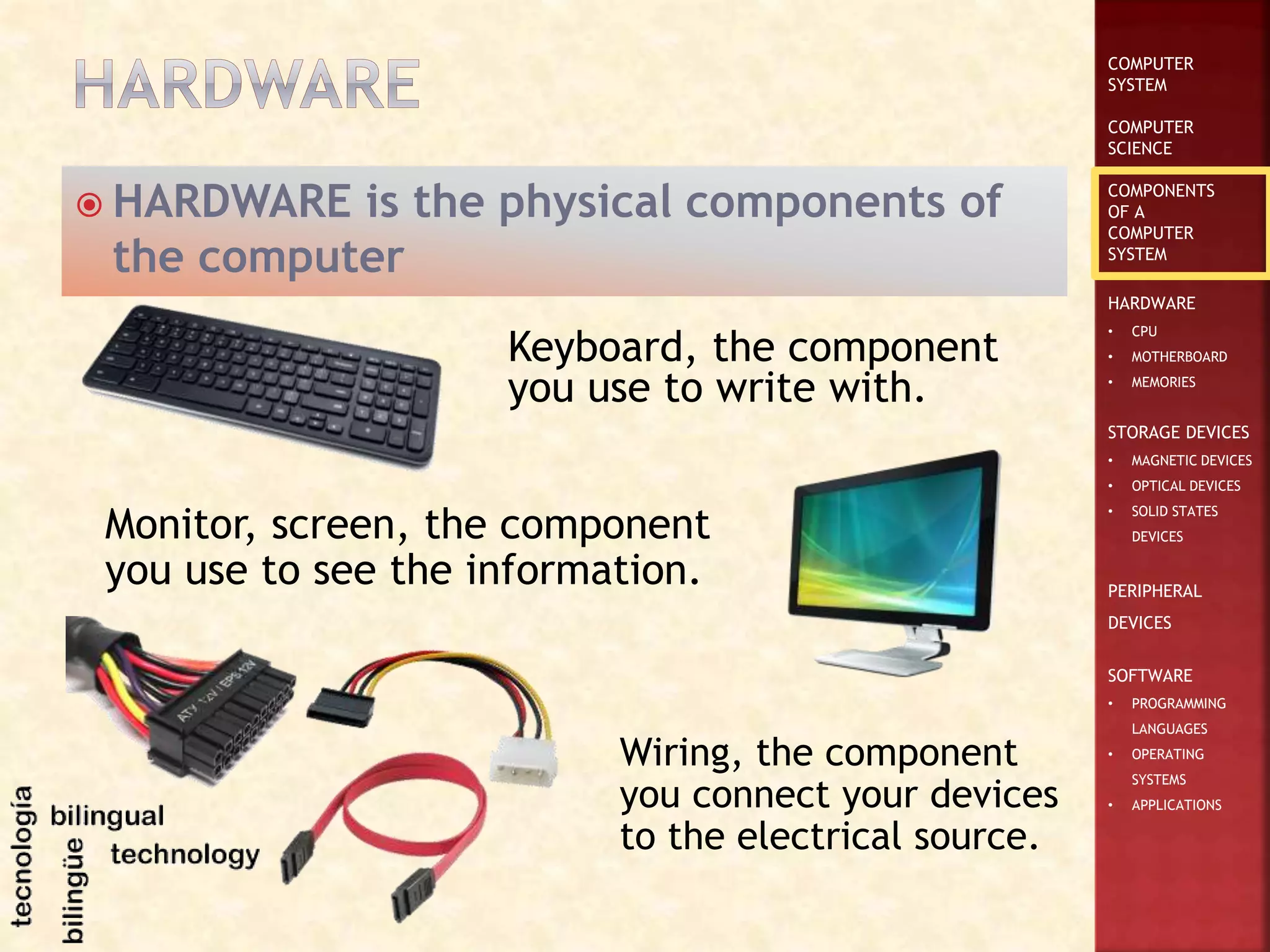 COMPUTER
SYSTEM
COMPUTER
SCIENCE
COMPONENTS
OF A
COMPUTER
SYSTEM
HARDWARE
• CPU
• MOTHERBOARD
• MEMORIES
STORAGE DEVICES
• MAGNETIC DEVICES
• OPTICAL DEVICES
• SOLID STATES
DEVICES
PERIPHERAL
DEVICES
SOFTWARE
• PROGRAMMING
LANGUAGES
• OPERATING
SYSTEMS
• APPLICATIONS
 HARDWARE is the physical components of
the computer
Monitor, screen, the component
you use to see the information.
Keyboard, the component
you use to write with.
Wiring, the component
you connect your devices
to the electrical source.
 