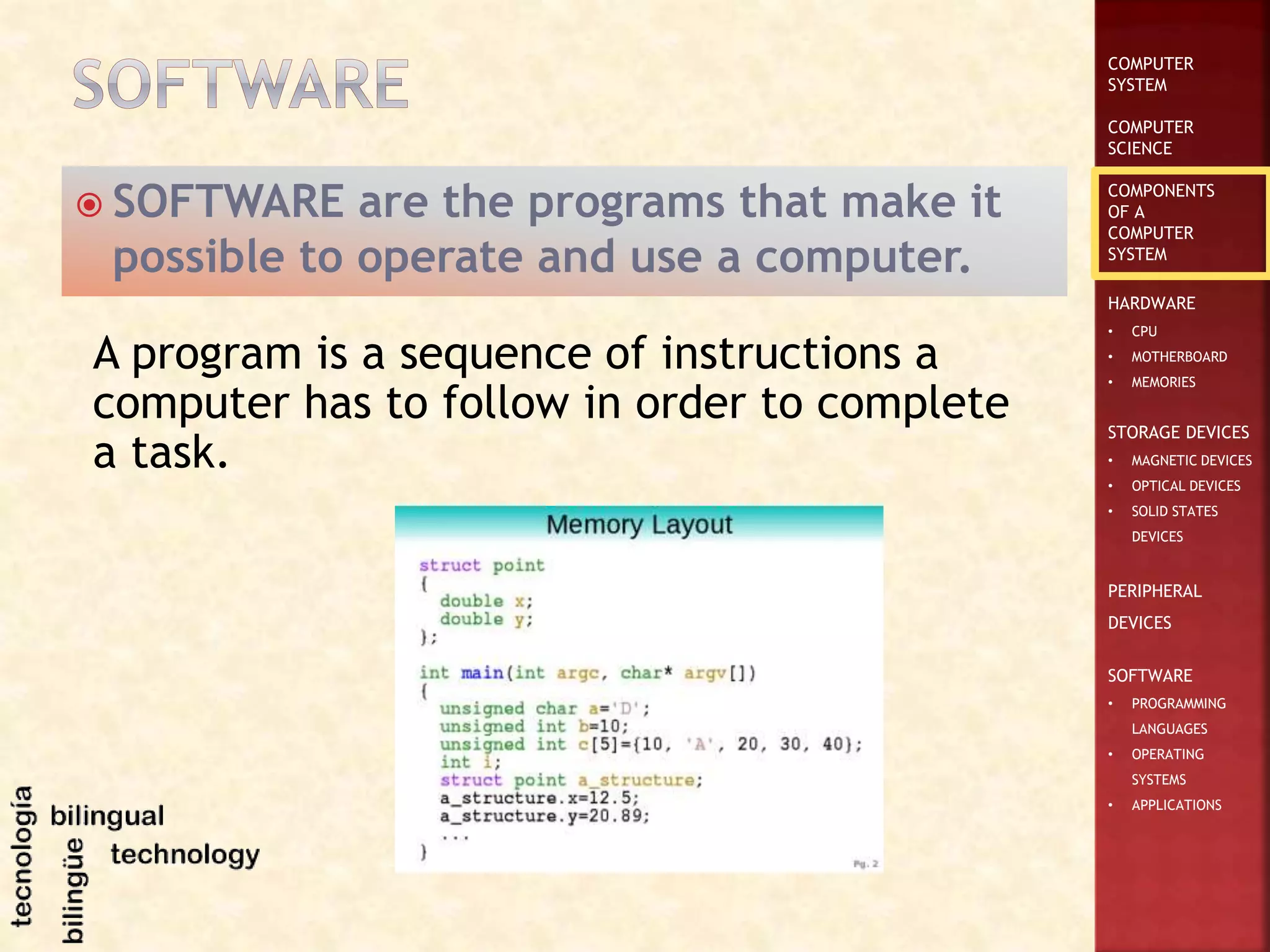COMPUTER
SYSTEM
COMPUTER
SCIENCE
COMPONENTS
OF A
COMPUTER
SYSTEM
HARDWARE
• CPU
• MOTHERBOARD
• MEMORIES
STORAGE DEVICES
• MAGNETIC DEVICES
• OPTICAL DEVICES
• SOLID STATES
DEVICES
PERIPHERAL
DEVICES
SOFTWARE
• PROGRAMMING
LANGUAGES
• OPERATING
SYSTEMS
• APPLICATIONS
 SOFTWARE are the programs that make it
possible to operate and use a computer.
A program is a sequence of instructions a
computer has to follow in order to complete
a task.
 