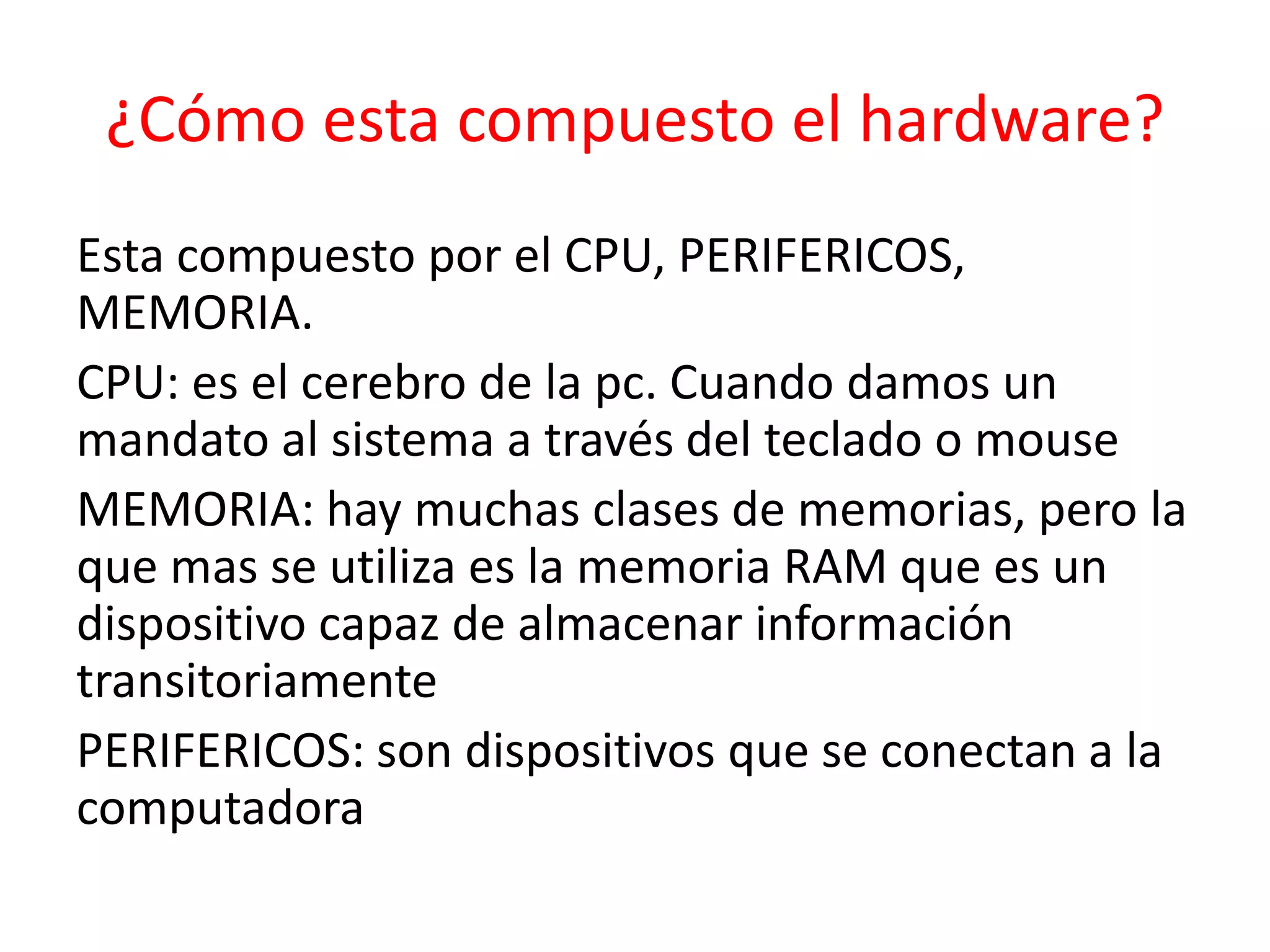 ¿Cómo esta compuesto el hardware?
Esta compuesto por el CPU, PERIFERICOS,
MEMORIA.
CPU: es el cerebro de la pc. Cuando damos un
mandato al sistema a través del teclado o mouse
MEMORIA: hay muchas clases de memorias, pero la
que mas se utiliza es la memoria RAM que es un
dispositivo capaz de almacenar información
transitoriamente
PERIFERICOS: son dispositivos que se conectan a la
computadora
 