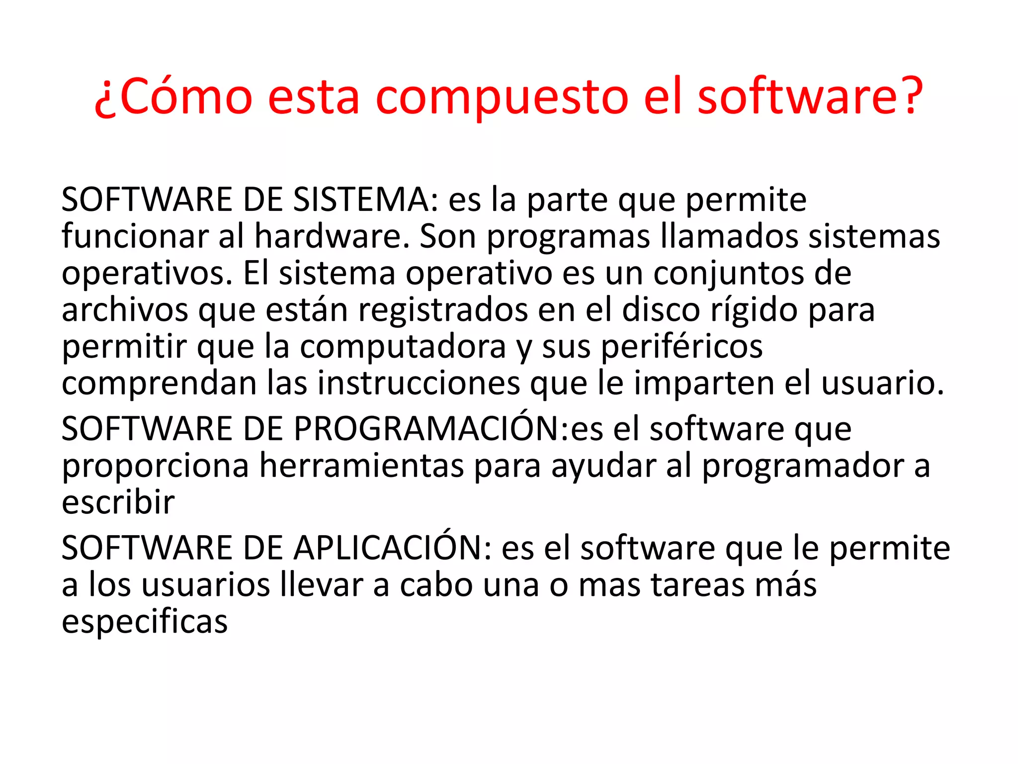¿Cómo esta compuesto el software?
SOFTWARE DE SISTEMA: es la parte que permite
funcionar al hardware. Son programas llamados sistemas
operativos. El sistema operativo es un conjuntos de
archivos que están registrados en el disco rígido para
permitir que la computadora y sus periféricos
comprendan las instrucciones que le imparten el usuario.
SOFTWARE DE PROGRAMACIÓN:es el software que
proporciona herramientas para ayudar al programador a
escribir
SOFTWARE DE APLICACIÓN: es el software que le permite
a los usuarios llevar a cabo una o mas tareas más
especificas
 