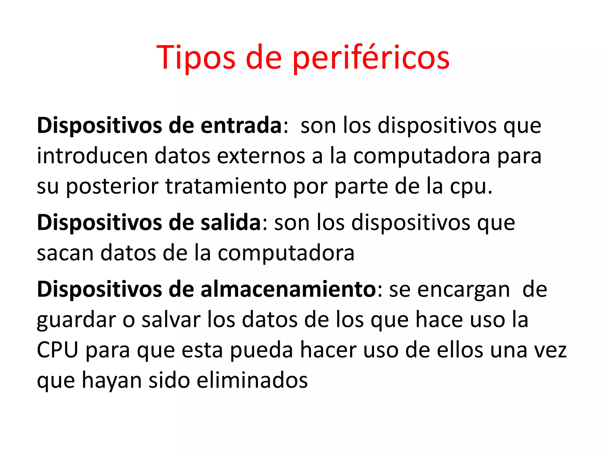 Tipos de periféricos
Dispositivos de entrada: son los dispositivos que
introducen datos externos a la computadora para
su posterior tratamiento por parte de la cpu.
Dispositivos de salida: son los dispositivos que
sacan datos de la computadora
Dispositivos de almacenamiento: se encargan de
guardar o salvar los datos de los que hace uso la
CPU para que esta pueda hacer uso de ellos una vez
que hayan sido eliminados
 