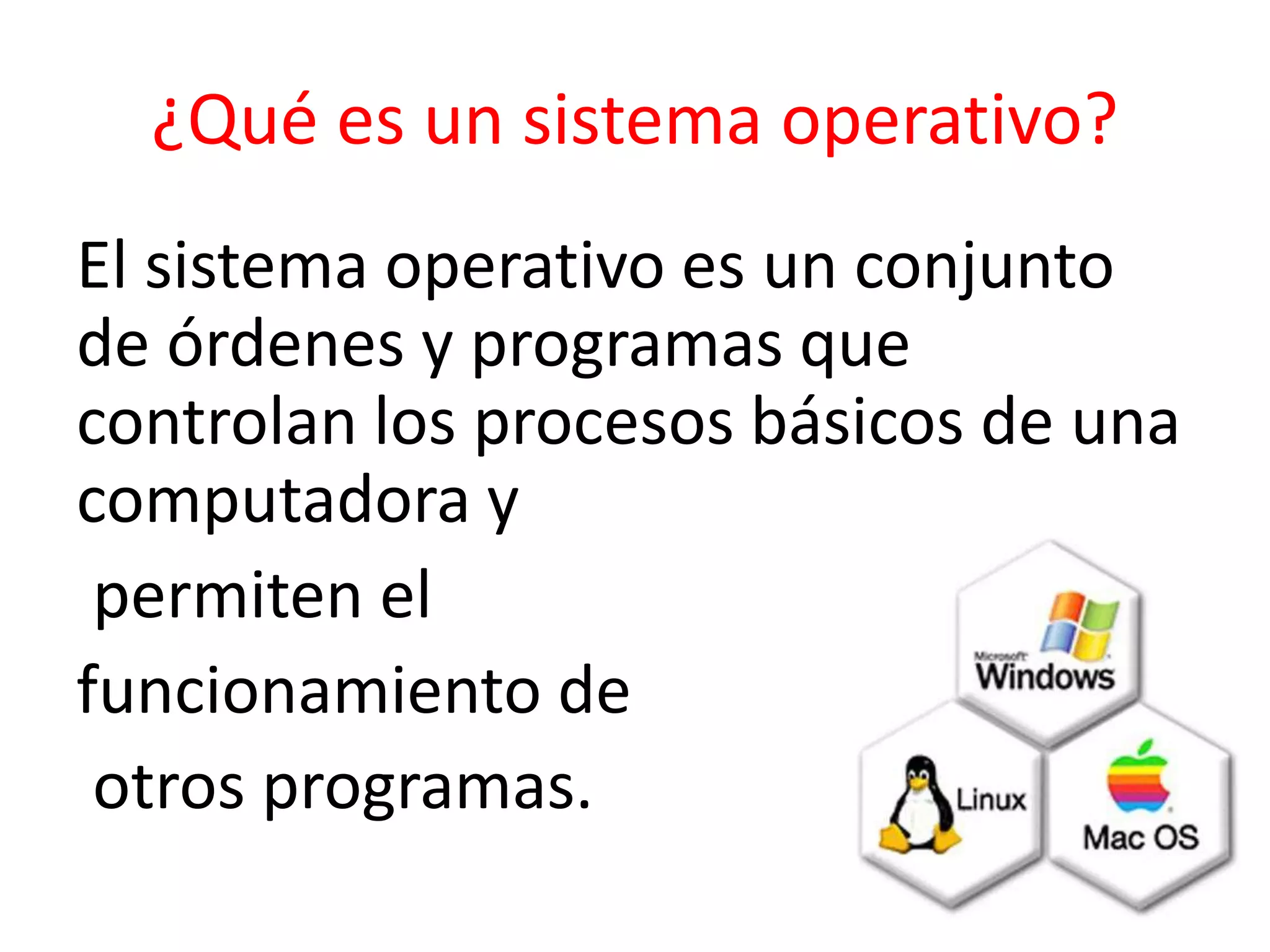 ¿Qué es un sistema operativo?
El sistema operativo es un conjunto
de órdenes y programas que
controlan los procesos básicos de una
computadora y
permiten el
funcionamiento de
otros programas.
 