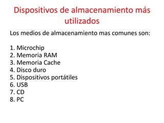 Dispositivos de almacenamiento más
utilizados
Los medios de almacenamiento mas comunes son:
1. Microchip
2. Memoria RAM
3. Memoria Cache
4. Disco duro
5. Dispositivos portátiles
6. USB
7. CD
8. PC
 