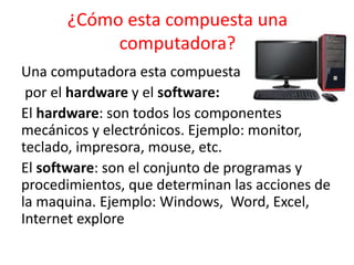 ¿Cómo esta compuesta una
computadora?
Una computadora esta compuesta
por el hardware y el software:
El hardware: son todos los componentes
mecánicos y electrónicos. Ejemplo: monitor,
teclado, impresora, mouse, etc.
El software: son el conjunto de programas y
procedimientos, que determinan las acciones de
la maquina. Ejemplo: Windows, Word, Excel,
Internet explore
 