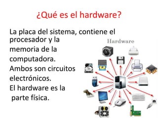 ¿Qué es el hardware?
La placa del sistema, contiene el
procesador y la
memoria de la
computadora.
Ambos son circuitos
electrónicos.
El hardware es la
parte física.
 