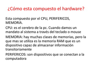 ¿Cómo esta compuesto el hardware?
Esta compuesto por el CPU, PERIFERICOS,
MEMORIA.
CPU: es el cerebro de la pc. Cuando damos un
mandato al sistema a través del teclado o mouse
MEMORIA: hay muchas clases de memorias, pero la
que mas se utiliza es la memoria RAM que es un
dispositivo capaz de almacenar información
transitoriamente
PERIFERICOS: son dispositivos que se conectan a la
computadora
 