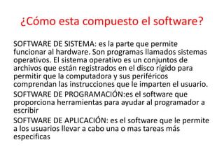 ¿Cómo esta compuesto el software?
SOFTWARE DE SISTEMA: es la parte que permite
funcionar al hardware. Son programas llamados sistemas
operativos. El sistema operativo es un conjuntos de
archivos que están registrados en el disco rígido para
permitir que la computadora y sus periféricos
comprendan las instrucciones que le imparten el usuario.
SOFTWARE DE PROGRAMACIÓN:es el software que
proporciona herramientas para ayudar al programador a
escribir
SOFTWARE DE APLICACIÓN: es el software que le permite
a los usuarios llevar a cabo una o mas tareas más
especificas
 