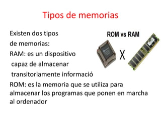 Tipos de memorias
Existen dos tipos
de memorias:
RAM: es un dispositivo
capaz de almacenar
transitoriamente información
ROM: es la memoria que se utiliza para
almacenar los programas que ponen en marcha
al ordenador
 