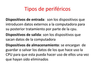 Tipos de periféricos
Dispositivos de entrada: son los dispositivos que
introducen datos externos a la computadora para
su posterior tratamiento por parte de la cpu.
Dispositivos de salida: son los dispositivos que
sacan datos de la computadora
Dispositivos de almacenamiento: se encargan de
guardar o salvar los datos de los que hace uso la
CPU para que esta pueda hacer uso de ellos una vez
que hayan sido eliminados
 
