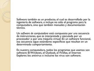 Software también es un producto, el cual es desarrollado por la
ingeniería de software, e incluye no sólo el programa para la
computadora, sino que también manuales y documentación
técnica.
Un software de computadora está compuesto por una secuencia
de instrucciones, que es interpretada y ejecutada por un
procesador o por una máquina virtual. En un software funcional,
esa secuencia sigue estándares específicos que resultan en un
determinado comportamiento.
En nuestra computadora, todos los programas que usamos son
software: El Windows, el Outlook, el Firefox, el Internet
Explorer, los antivirus e inclusive los virus son software.
 