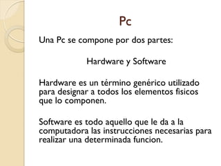 Pc
Una Pc se compone por dos partes:
Hardware y Software
Hardware es un término genérico utilizado
para designar a todos los elementos fisicos
que lo componen.
Software es todo aquello que le da a la
computadora las instrucciones necesarias para
realizar una determinada funcion.
 