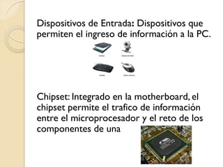 Dispositivos de Entrada: Dispositivos que
permiten el ingreso de información a la PC.
Chipset: Integrado en la motherboard, el
chipset permite el trafico de información
entre el microprocesador y el reto de los
componentes de una
 
