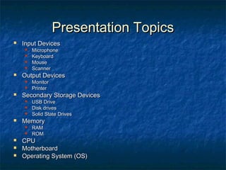Presentation TopicsPresentation Topics
 Input DevicesInput Devices
 MicrophoneMicrophone
 KeyboardKeyboard
 MouseMouse
 ScannerScanner
 Output DevicesOutput Devices
 MonitorMonitor
 PrinterPrinter
 Secondary Storage DevicesSecondary Storage Devices
 USB DriveUSB Drive
 Disk drivesDisk drives
 Solid State DrivesSolid State Drives
 MemoryMemory
 RAMRAM
 ROMROM
 CPUCPU
 MotherboardMotherboard
 Operating System (OS)Operating System (OS)
 