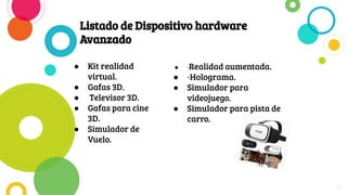 Listado de Dispositivo hardware
Avanzado
● Kit realidad
virtual.
● Gafas 3D.
● Televisor 3D.
● Gafas para cine
3D.
● Simulador de
Vuelo.
10
● ·Realidad aumentada.
● ·Holograma.
● Simulador para
videojuego.
● Simulador para pista de
carro.
 