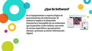 ¿Que Es Software?
Es el equipamiento o soporte lógico de
procesamiento de información. El
software implica la dimensión
inmaterial e intangible de un ordenador
que le permite a éste realizar una serie
de tareas específicas, que permiten
obtener, procesar y enviar información
digital.
11
 