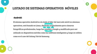 LISTADO DE SISTEMAS OPERATIVOS MÓVILES
16
-Android:
El sistema operativo Android es sin duda el líder del mercado móvil en sistemas
operativos, está basado en Linux, diseñado originalmente para cámaras
fotográficas profesionales, luego fue vendido a Google y modificado para ser
utilizado en dispositivos móviles como los teléfonos inteligentes y luego en tablets
como es el caso del Galaxy Tab de Samsung
 