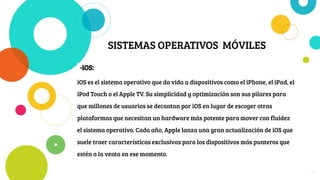 SISTEMAS OPERATIVOS MÓVILES
-iOS:
iOS es el sistema operativo que da vida a dispositivos como el iPhone, el iPad, el
iPod Touch o el Apple TV. Su simplicidad y optimización son sus pilares para
que millones de usuarios se decantan por iOS en lugar de escoger otras
plataformas que necesitan un hardware más potente para mover con fluidez
el sistema operativo. Cada año, Apple lanza una gran actualización de iOS que
suele traer características exclusivas para los dispositivos más punteros que
estén a la venta en ese momento.
17
 