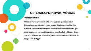 SISTEMAS OPERATIVOS MÓVILES
-Windows Phone:
Windows Phone (abreviado WP) es un sistema operativo móvil
desarrollado por Microsoft, como sucesor de Windows Mobile. Con
Windows Phone; Microsoft ofrece una nueva interfaz de usuario que
integra varios de sus servicios propios como OneDrive, Skype y Xbox
Live en el sistema operativo. Compite directamente contra Android de
Google e iOS de Apple.
18
 